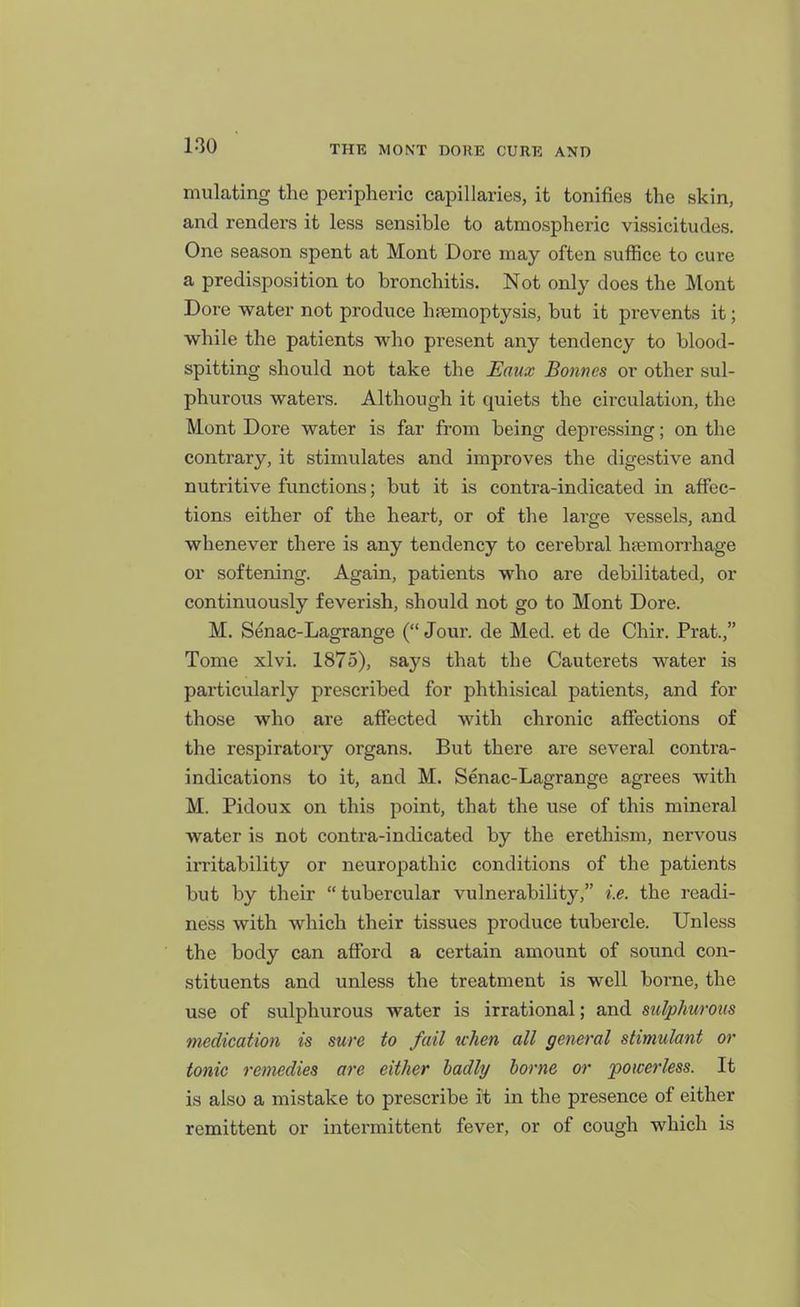 mulating the peripheric capillaries, it tonifies the skin, and renders it less sensible to atmospheric vissicitudes. One season spent at Mont Dore may often suffice to cure a predisposition to bronchitis. Not only does the Mont Dore water not produce haemoptysis, but it prevents it; while the patients who present any tendency to blood- spitting should not take the Eaux Bonnes or other sul- phurous waters. Although it quiets the circulation, the Mont Dore water is far from being depressing; on the contrary, it stimulates and improves the digestive and nutritive functions; but it is contra-indicated in affec- tions either of the heart, or of the large vessels, and whenever there is any tendency to cerebral heemorrhage or softening. Again, patients who are debilitated, or continuously feverish, should not go to Mont Dore. M. Senac-Lagrange ( Jour, de Med. et de Chir. Prat., Tome xlvi. 1875), says that the Cauterets water is particularly prescribed for phthisical patients, and for those who are affected with chronic affections of the respiratory organs. But there are several contra- indications to it, and M. Senac-Lagrange agrees with M. Pidoux on this point, that the use of this mineral water is not contra-indicated by the erethism, nervous irritability or neuropathic conditions of the patients but by their  tubercular vulnerability, i.e. the readi- ness with which their tissues produce tubercle. Unless the body can afford a certain amount of sound con- stituents and unless the treatment is well borne, the use of sulphurous water is irrational; and sulphurous medication is sure to fail when all general stimulant or tonic remedies are either badly home or powerless. It is also a mistake to prescribe it in the presence of either remittent or intermittent fever, or of cough which is