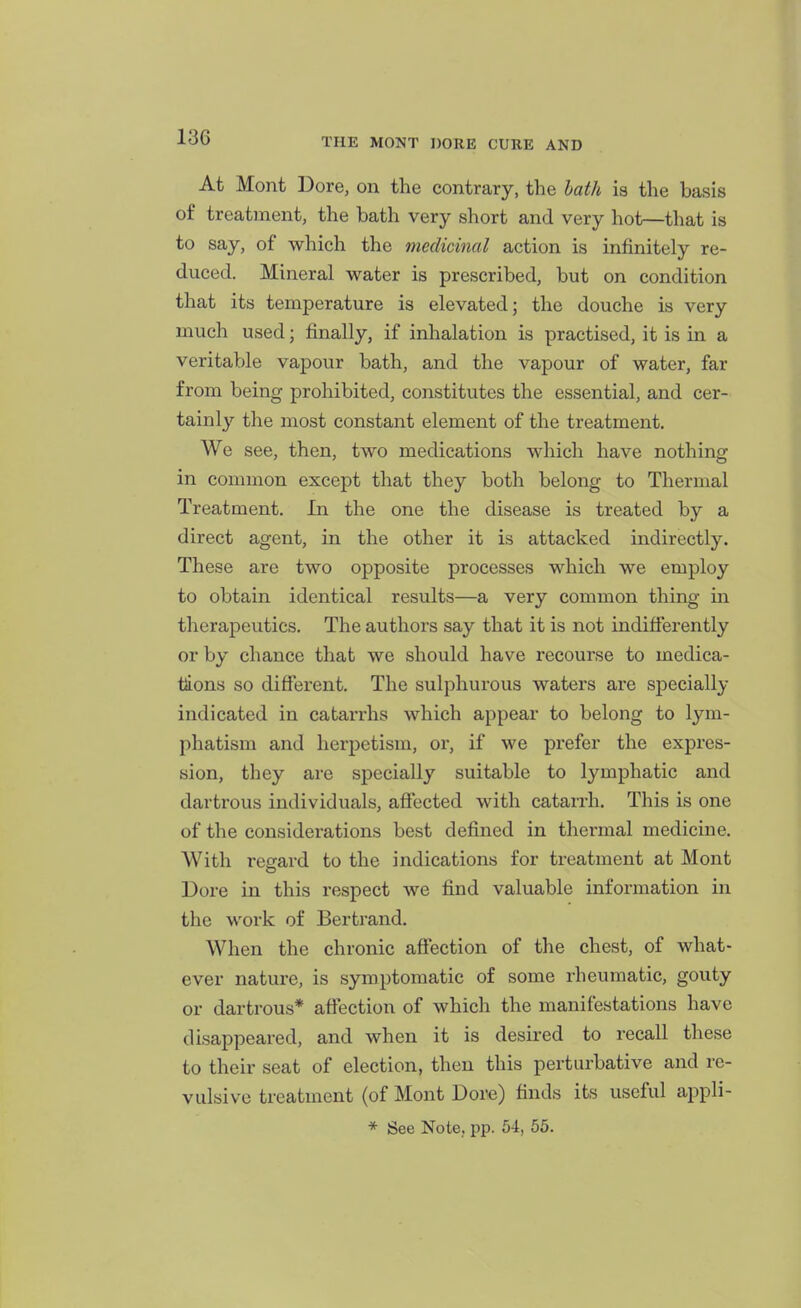 At Mont Dore, on the contrary, the hath is the basis of treatment, the bath very short and very hot—that is to say, of which the medicinal action is infinitely re- duced. Mineral water is prescribed, but on condition that its temperature is elevated; the douche is very much used; finally, if inhalation is practised, it is in a veritable vapour bath, and the vapour of water, far from being prohibited, constitutes the essential, and cer- tainly the most constant element of the treatment. We see, then, two medications which have nothing in common except that they both belong to Thermal Treatment. In the one the disease is treated by a direct agent, in the other it is attacked indirectly. These are two opposite processes which we employ to obtain identical results—a very common thing in therapeutics. The authors say that it is not indifferently or by chance that we should have recourse to medica- tions so different. The sulphurous waters are specially indicated in catarrhs which appear to belong to lym- phatism and herpetism, or, if we prefer the expres- sion, they are specially suitable to lymphatic and dartrous individuals, afiected with catarrh. This is one of the considerations best defined in thermal medicine. With regard to the indications for treatment at Mont Dore in this respect we find valuable information in the work of Bertrand. When the chronic affection of the chest, of what- ever nature, is symptomatic of some rheumatic, gouty or dartrous* affection of which the manifestations have disappeared, and when it is desired to recall these to their seat of election, then this perturbative and re- vulsive treatment (of Mont Dore) finds its useful appli- * See Note, pp. 54, 55.