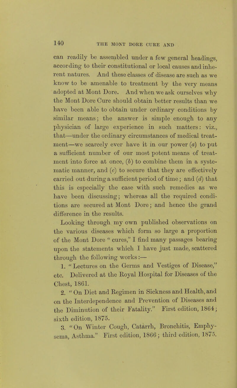 can readily be assembled under a few general headings, according to their constitutional or local causes and inhe- rent natures. And these classes of disease are such as we know to be amenable to ti-eatment by the very means adopted at Mont Dore. And when we ask ourselves why the Mont Dore Cure should obtain better results than we have been able to obtain under ordinary conditions by similar means; the answer is simple enough to any physician of large experience in such matters: viz., that—under the ordinary circumstances of medical treat- ment—we scarcely ever have it in our power (a) to put a sufficient number o£ our most potent means of treat- ment into force at once, {b) to combine them in a syste- matic manner, and (c) to secure that they are efl'ectively carried out during a sufficient period of time; and (d) that this is especially the case with such remedies as we have been discussing; whereas all the required condi- tions are secured at Mont Dore; and hence the grand difference in the results. Looking through my own published observations on the various diseases which form so large a proportion of the Mont Dore  cures, I find many passages bearing upon the statements which I have just made, scattered through the following works:— 1.  Lectures on the Germs and Vestiges of Disease, etc. Delivered at the Royal Hospital for Diseases of the Chest, 1861. 2.  On Diet and Regimen in Sickness and Health, and on the Interdependence and Pievention of Diseases and the Diminution of their Fatality. First edition, 1864; sixth edition, 1875. 3. On Winter Cough, Catarrh, Bronchitis, Emphy- sema, Asthma. First edition, 1866 ; third edition, 1875.
