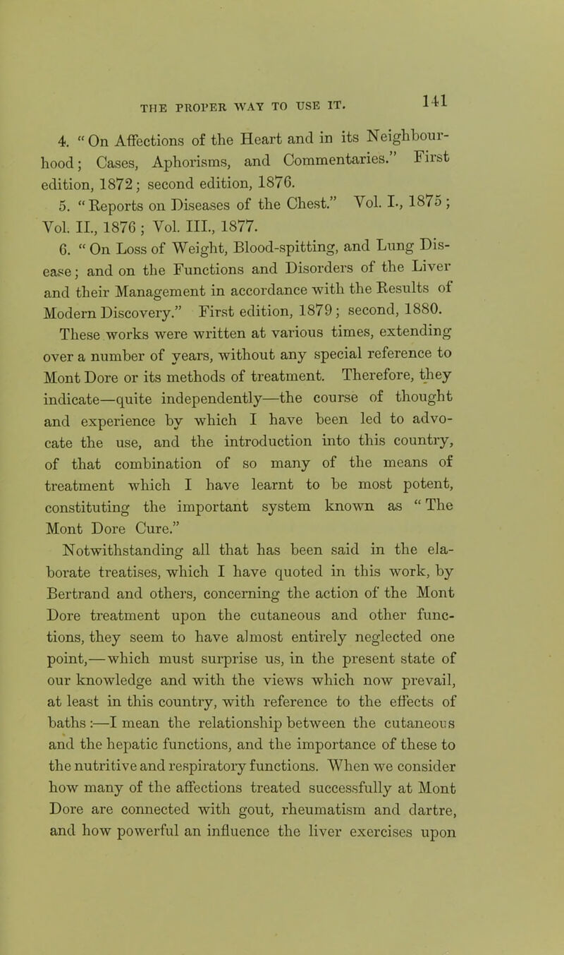 4. On Affections of the Heart and in its Neighbour- hood; Cases, Aphorisms, and Commentaries. First edition, 1872; second edition, 1876. 5. Reports on Diseases of the Chest. Vol. I., 1875 ; Vol. II., 1876 ; Vol. III., 1877. 6. On Loss of Weight, Blood-spitting, and Lung Dis- ease ; and on the Functions and Disorders of the Liver and their Management in accordance with the Results of Modern Discovery. First edition, 1879; second, 1880. These works were written at various times, extending over a number of years, without any special reference to Mont Dore or its methods of treatment. Therefore, they indicate—quite independently—the course of thought and experience by which I have been led to advo- cate the use, and the introduction into this country, of that combination of so many of the means of treatment which I have learnt to be most potent, constituting the important system known as The Mont Dore Cure. Notwithstanding all that has been said in the ela- borate treatises, which I have quoted in this work, by Bertrand and others, concerning the action of the Mont Dore treatment upon the cutaneous and other func- tions, they seem to have almost entirely neglected one point,—which must surprise us, in the present state of our knowledge and with the views which now prevail, at least in this country, with reference to the effects of baths :—I mean the relationship between the cutaneous and the hepatic functions, and the importance of these to the nutritive and respiratoiy functions. When we consider how many of the affections treated successfully at Mont Dore are connected with gout, rheumatism and dartre, and how powerful an influence the liver exercises upon