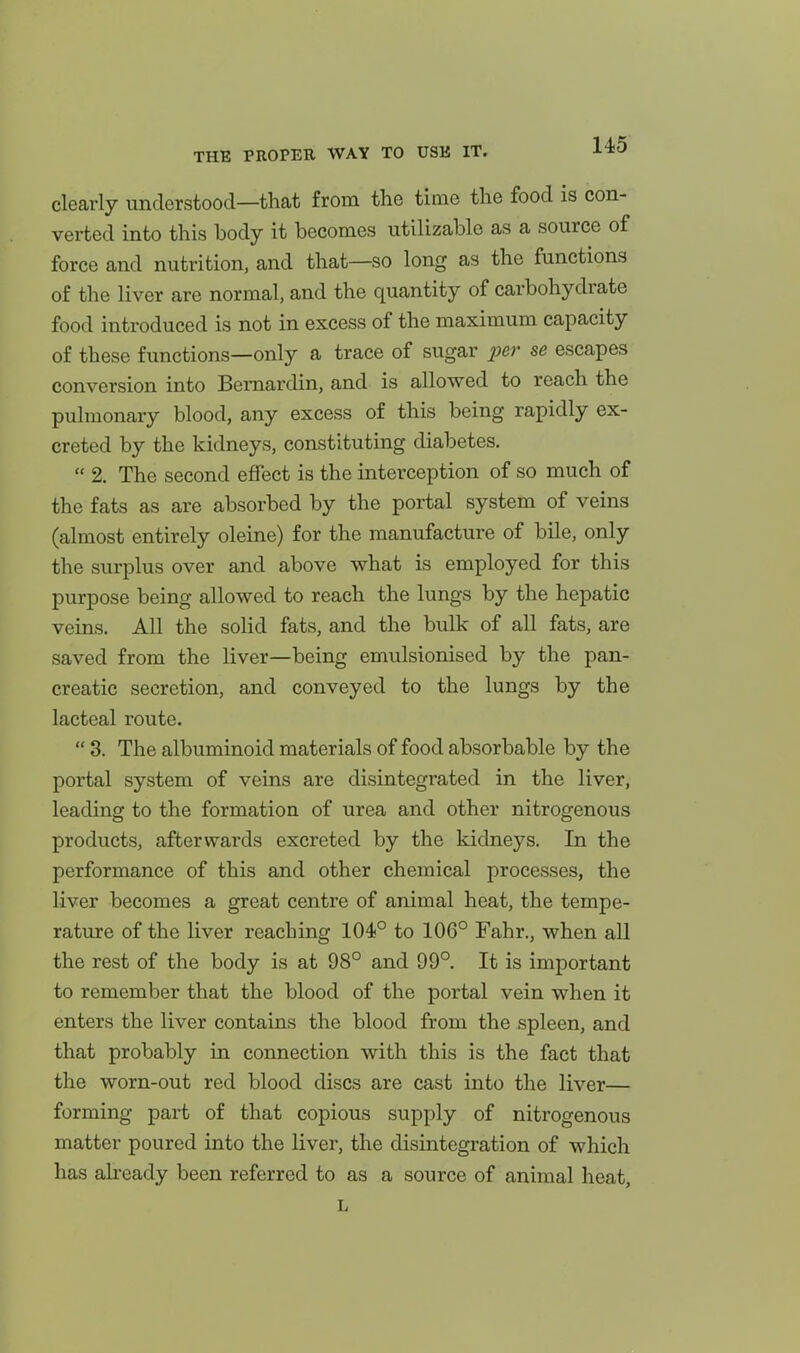 clearly understood—that from the time the food is con- verted into this body it becomes utilizable as a source of force and nutrition, and that—so long as the functions of the liver are normal, and the quantity of carbohydrate food introduced is not in excess of the maximum capacity of these functions—only a trace of sugar per se escapes conversion into Bernardin, and is allowed to reach the pulmonary blood, any excess of this being rapidly ex- creted by the kidneys, constituting diabetes.  2. The second effect is the interception of so much of the fats as are absorbed by the portal system of veins (almost entirely oleine) for the manufacture of bile, only the surplus over and above vsrhat is employed for this purpose being allowed to reach the lungs by the hepatic veins. All the solid fats, and the bulk of all fats, are saved from the liver—being emulsionised by the pan- creatic secretion, and conveyed to the lungs by the lacteal route.  3. The albuminoid materials of food absorbable by the portal system of veins are disintegrated in the liver, leading to the formation of urea and other nitrogenous products, afterwards excreted by the kidneys. In the performance of this and other chemical processes, the liver becomes a great centre of animal heat, the tempe- rature of the liver reaching 104° to 106° Fahr., when all the rest of the body is at 98° and 99°. It is important to remember that the blood of the portal vein when it enters the liver contains the blood from the spleen, and that probably in connection with this is the fact that the worn-out red blood discs are cast into the liver— forming part of that copious supply of nitrogenous matter poured into the liver, the disintegration of which has abeady been referred to as a source of animal heat, L