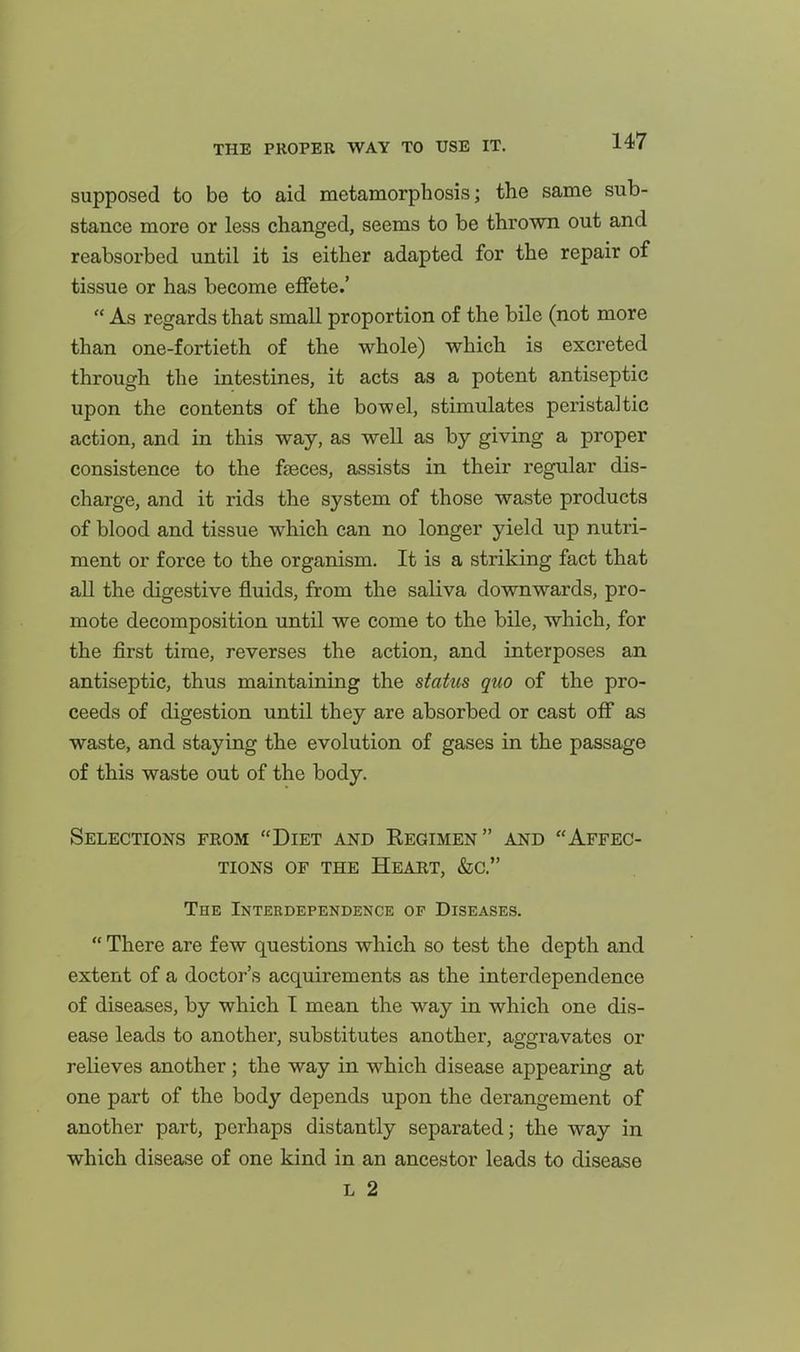 supposed to be to aid metamorphosis; the same sub- stance more or less changed, seems to be thrown out and reabsorbed until it is either adapted for the repair of tissue or has become effete.' As regards that small proportion of the bile (not more than one-fortieth of the whole) which is excreted through the intestines, it acts as a potent antiseptic upon the contents of the bowel, stimulates peristaltic action, and in this way, as well as by giving a proper consistence to the faeces, assists in their regular dis- charge, and it rids the system of those waste products of blood and tissue which can no longer yield up nutri- ment or force to the organism. It is a striking fact that all the digestive fluids, from the saliva downwards, pro- mote decomposition until we come to the bile, which, for the first time, reverses the action, and interposes an antiseptic, thus maintaining the status quo of the pro- ceeds of digestion until they are absorbed or cast off as waste, and staying the evolution of gases in the passage of this waste out of the body. Selections from Diet and Regimen and Affec- tions OF THE Heart, &c. The Interdependence of Diseases. There are few questions which so test the depth and extent of a doctor's acquirements as the interdependence of diseases, by which T mean the way in which one dis- ease leads to another, substitutes another, aggravates or relieves another; the way in which disease appearing at one part of the body depends upon the derangement of another part, perhaps distantly separated; the way in which disease of one kind in an ancestor leads to disease L 2