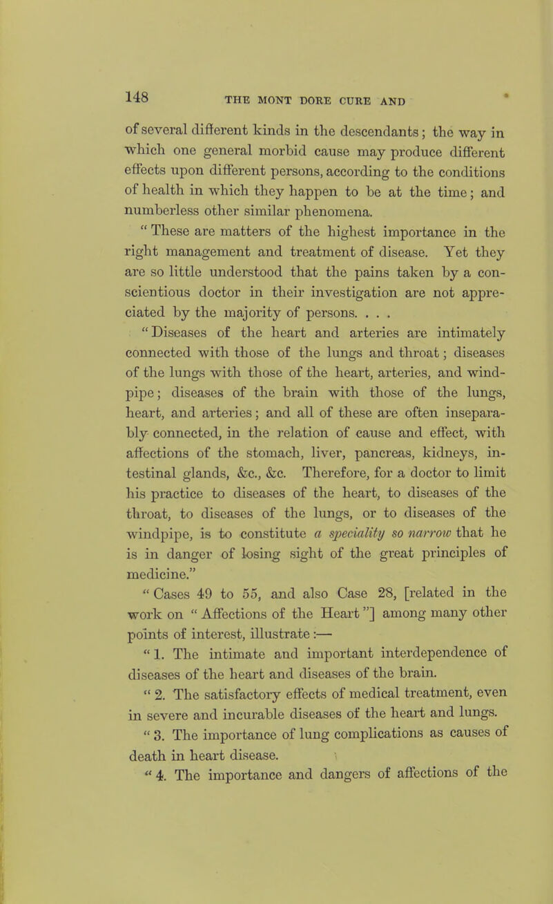 of several different kinds in the descendants; the way in which one general morbid cause may produce different effects upon different persons, according to the conditions of health in which they happen to be at the time; and numberless other similar phenomena.  These are matters of the highest importance in the right management and treatment of disease. Yet they are so little understood that the pains taken by a con- scientious doctor in their investigation are not appre- ciated by the majority of persons. ... Diseases of the heart and arteries are intimately connected with those of the lungs and throat; diseases of the lungs with those of the heart, arteries, and wind- pipe; diseases of the brain with those of the lungs, heart, and arteries; and all of these are often insepara- bly connected, in the relation of cause and effect, with affections of the stomach, liver, pancreas, kidneys, in- testinal glands, &c., «Sic. Therefore, for a doctor to limit his practice to diseases of the heart, to diseases of the throat, to diseases of the lungs, or to diseases of the windpipe, is to constitute a speciality so narrow that he is in danger of losing sight of the great principles of medicine.  Cases 49 to 55, and also Case 28, [related in the work on  Affections of the Heart] among many other points of interest, illustrate:—  1. The intimate and important interdependence of diseases of the heart and diseases of the brain.  2. The satisfactory effects of medical treatment, even in severe and incurable diseases of the heart and lungs.  3. The importance of lung complications as causes of death in heart disease.  4. The importance and dangers of aff'ections of the