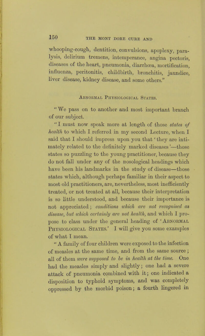 whooping-cough, dentition, convulsions, apoplexy, para- lysis, delirium tremens, intemperance, angina pectoris, diseases of the heart, pneumonia, diarrhoea, mortification, influenza, peritonitis, childbirth, bronchitis, jaundice, liver disease, kidney disease, and some others. Abnormal Physiological States. We pass on to another and most impoi*tant branch of our subject. I must now speak more at length of those states of health to which I referred in my second Lecture, when I said that I should impress upon you that' they are inti- mately related to the definitely marked diseases'—those states so puzzling to the J^oung practitioner, because they do not fall under any of the nosological headings which have been his landmarks in the study of disease—those states which, although perhaps familiar in their aspect to most old practitioners, are, nevertheless, most inefiiciently treated, or not treated at all, because their interpretation is so little understood, and because their impoi-tance is not appreciated; conditions which are not recognised as disease, hut which certainly are not health, and which I pro- pose to class under the general heading of 'Abnormal Physiological States.' I will give you some examples of what T mean.  A family of four children were exposed to the infection of measles at the same time, and from the same source ; all of them loere siqoposed to he in health at the time. One had the measles simply and slightly; one had a severe attack of pneumonia combined with it; one indicated a disposition to typhoid symptoms, and was completely oppressed by the morbid poison; a fourth lingered in