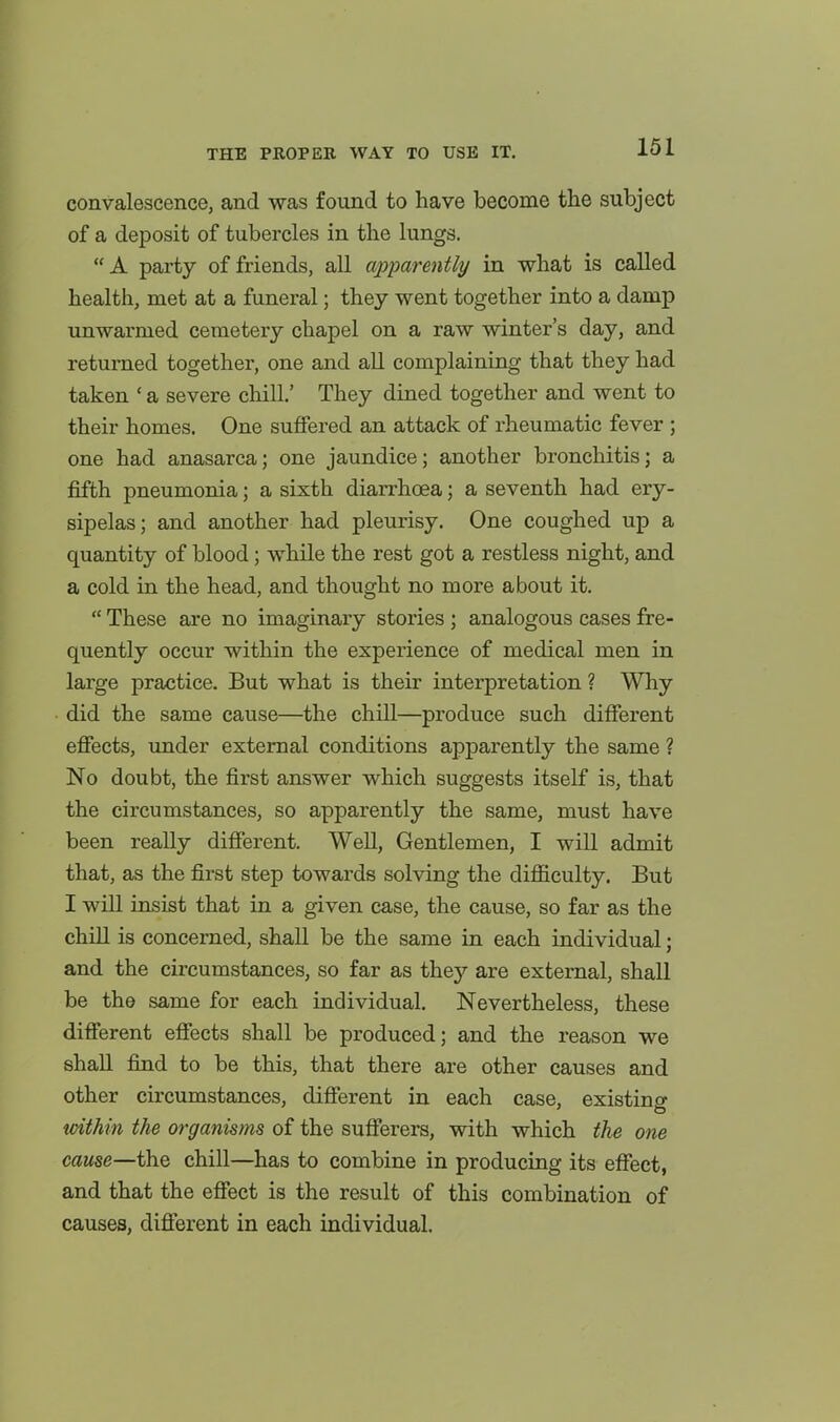 convalescence, and was found to have become the subject of a deposit of tubercles in the lungs. A party of friends, all apparently in what is called health, met at a funeral; they went together into a damp unwarmed cemetery chapel on a raw winter's day, and returned together, one and all complaining that they had taken ' a severe chill.' They dined together and went to their homes. One suffered an attack of rheumatic fever ; one had anasarca; one jaundice; another bronchitis; a fifth pneumonia; a sixth diarrhoea; a seventh had ery- sipelas; and another had pleurisy. One coughed up a quantity of blood; while the rest got a restless night, and a cold in the head, and thought no more about it. These are no imaginary stories ; analogous cases fre- quently occur within the experience of medical men in large practice. But what is their interpretation ? Why did the same cause—the chill—produce such different effects, under external conditions apparently the same ? No doubt, the first answer which suggests itself is, that the circumstances, so apparently the same, must have been really different. Well, Gentlemen, I will admit that, as the first step towards solving the difl&culty. But I will insist that in a given case, the cause, so far as the chill is concerned, shall be the same in each individual; and the circumstances, so far as they are external, shall be the same for each individual. Nevertheless, these different effects shall be produced; and the reason we shall find to be this, that there are other causes and other circumstances, different in each case, existing toithin the organisms of the sufferers, with which the one cause—the chill—has to combine in producing its effect, and that the effect is the result of this combination of causes, different in each individual.