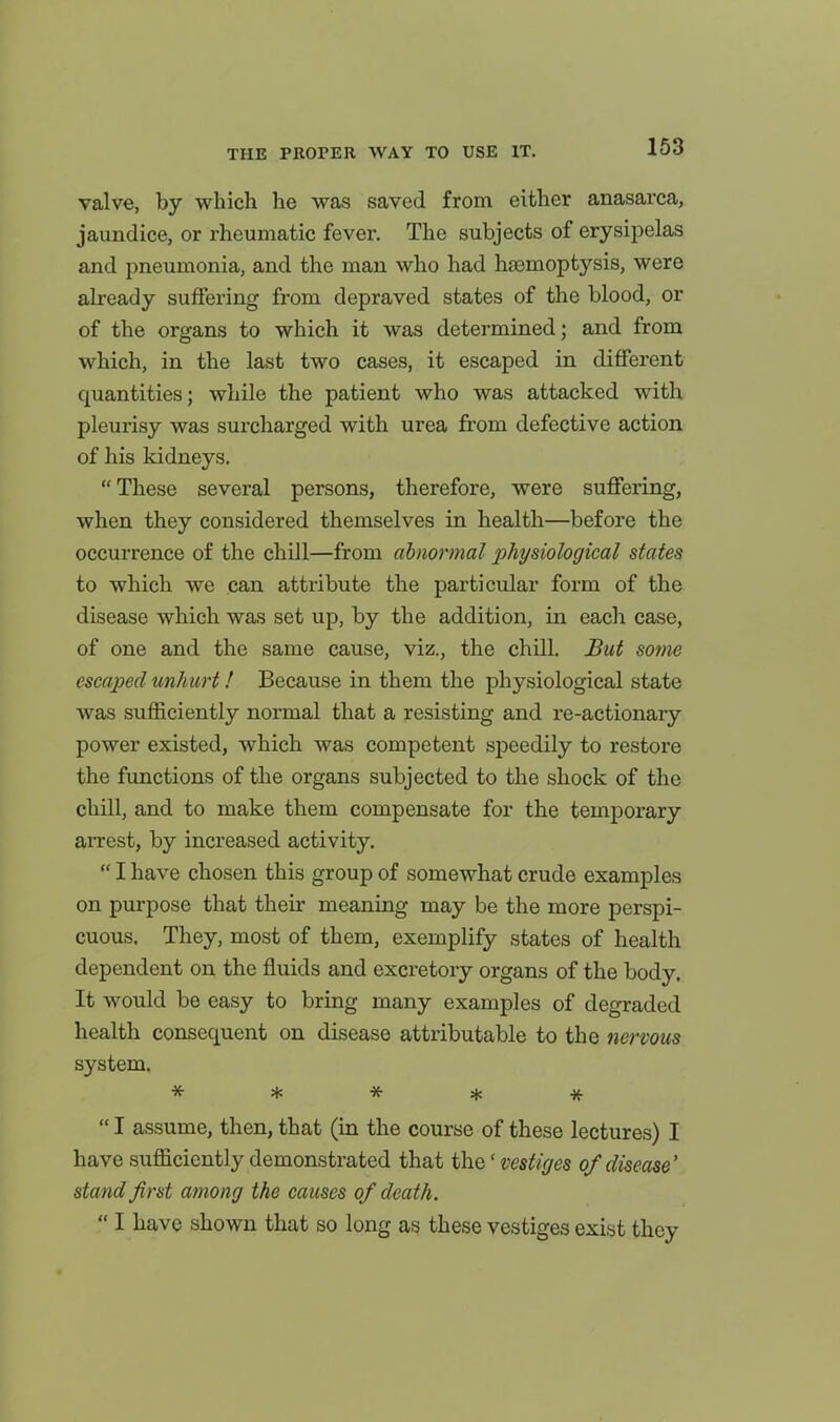 valve, by which he was saved from either anasarca, jaundice, or rheumatic fever. The subjects of erysipelas and pneumonia, and the man who had haemoptysis, were already suffering from depraved states of the blood, or of the organs to which it was determined; and from which, in the last two cases, it escaped in different quantities; while the patient who was attacked with pleurisy was surcharged with urea from defective action of his kidneys, These several persons, therefore, were suffering, when they considered themselves in health—before the occurrence of the chill—from abnormal physiological states to which we can attribute the particular form of the disease which was set up, by the addition, in each case, of one and the same cause, viz., the chill. But some escaped unhurt! Because in them the physiological state was sufficiently normal that a resisting and re-actionary power existed, which was competent speedily to restore the functions of the organs subjected to the shock of the chill, and to make them compensate for the temporary aiTest, by increased activity,  I have chosen this group of somewhat crude examples on purpose that their meaning may be the more perspi- cuous. They, most of them, exemplify states of health dependent on the fluids and excretory organs of the body. It would be easy to bring many examples of degraded health consequent on disease attributable to the nervous system. ^f' * -x- * *  I assume, then, that (in the course of these lectures) I have sufficiently demonstrated that the' vestiges of disease' stand first among the causes of death.  I have shown that so long as these vestiges exist they