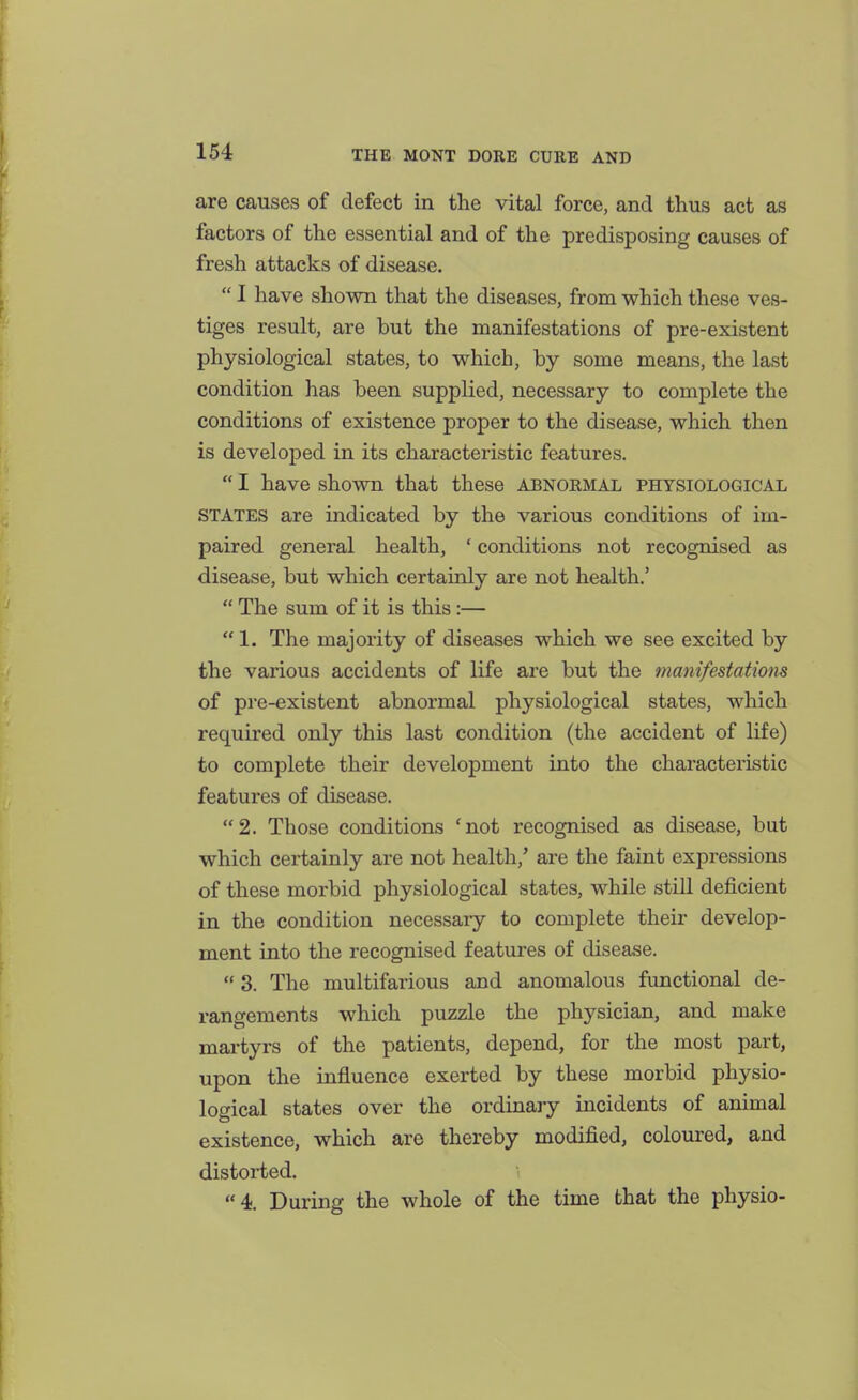 are causes of defect in the vital force, and thus act as factors of the essential and of the predisposing causes of fresh attacks of disease.  I have shown that the diseases, from which these ves- tiges result, are but the manifestations of pre-existent physiological states, to which, by some means, the last condition has been supplied, necessary to complete the conditions of existence proper to the disease, which then is developed in its characteristic features.  I have shown that these abnormal physiological STATES are indicated by the various conditions of im- paired general health, ' conditions not recognised as disease, but which certainly are not health.'  The sum of it is this:—  1. The majority of diseases which we see excited by the various accidents of life are but the manifestations of pi'e-existent abnormal physiological states, which required only this last condition (the accident of life) to complete their development into the characteristic features of disease. 2. Those conditions 'not recognised as disease, but which certainly are not health,' are the faint expressions of these morbid physiological states, while still deficient in the condition necessary to complete their develop- ment into the recognised features of disease.  3. The multifarious and anomalous functional de- rangements which puzzle the physician, and make martyrs of the patients, depend, for the most part, upon the influence exerted by these morbid physio- logical states over the ordinary incidents of animal existence, which are thereby modified, coloured, and distorted. 4. During the whole of the time that the physio-