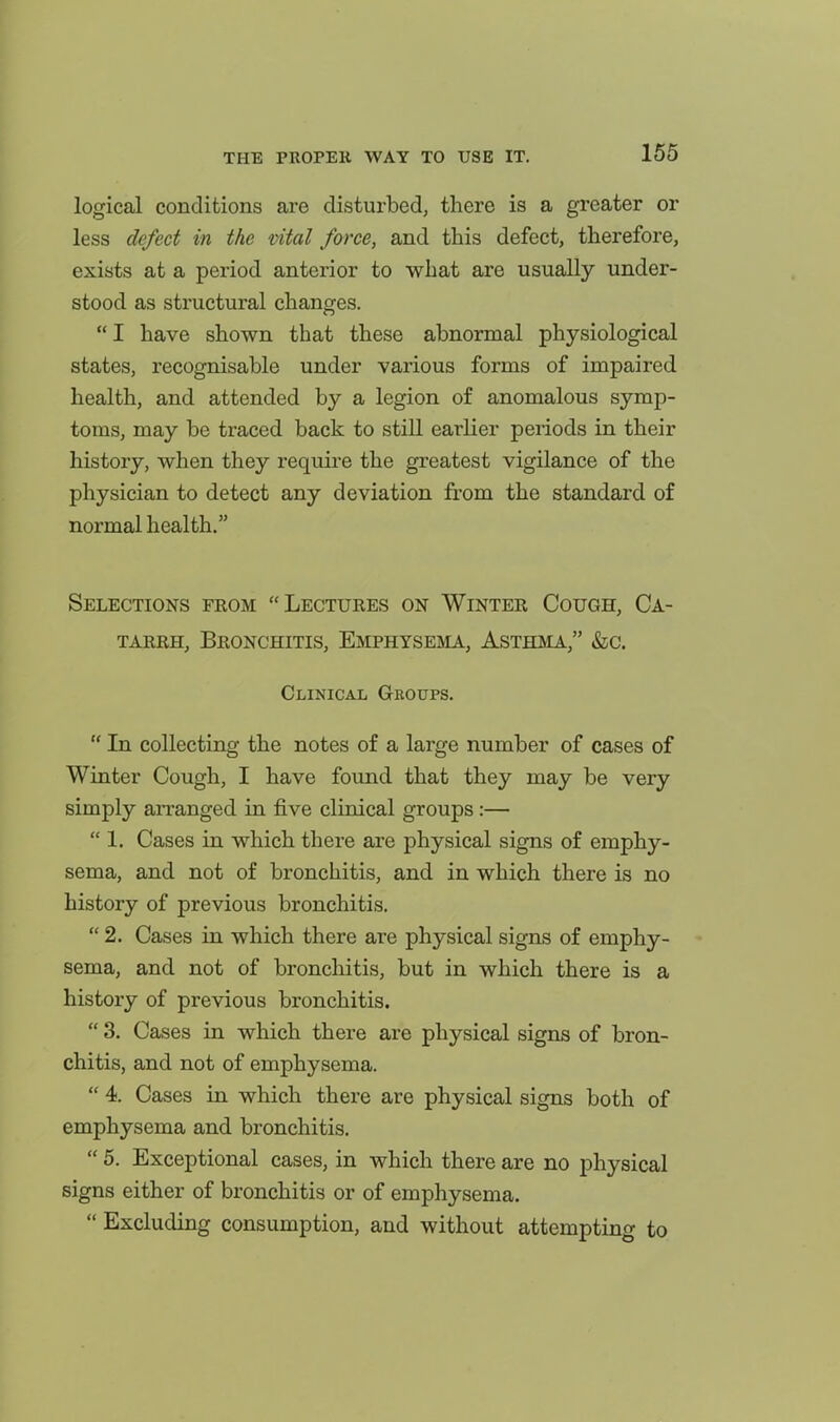 logical conditions are disturbed, there is a greater or less defect in the vital force, and this defect, therefore, exists at a period anterior to what are usually under- stood as structural changes. I have shown that these abnormal physiological states, recognisable under various forms of impaired health, and attended by a legion of anomalous symp- toms, may be traced back to still earlier periods in their history, when they require the greatest vigilance of the physician to detect any deviation from the standard of normal health. Selections from Lectures on Winter Cough, Ca- tarrh, Bronchitis, Emphysejia, Asthma, &c. Clinical Groups. In collecting the notes of a large number of cases of Winter Cough, I have found that they may be very simply arranged in five clinical groups:— 1. Cases in which there are physical signs of emphy- sema, and not of bronchitis, and in which there is no history of previous bronchitis. 2. Cases in which there are physical signs of emphy- sema, and not of bronchitis, but in which there is a history of previous bronchitis. 3. Cases in which there are physical signs of bron- chitis, and not of emphysema. 4. Cases in which there are physical signs both of emphysema and bronchitis. 5. Exceptional cases, in which there are no physical signs either of bronchitis or of emphysema. Excluding consumption, and without attempting to