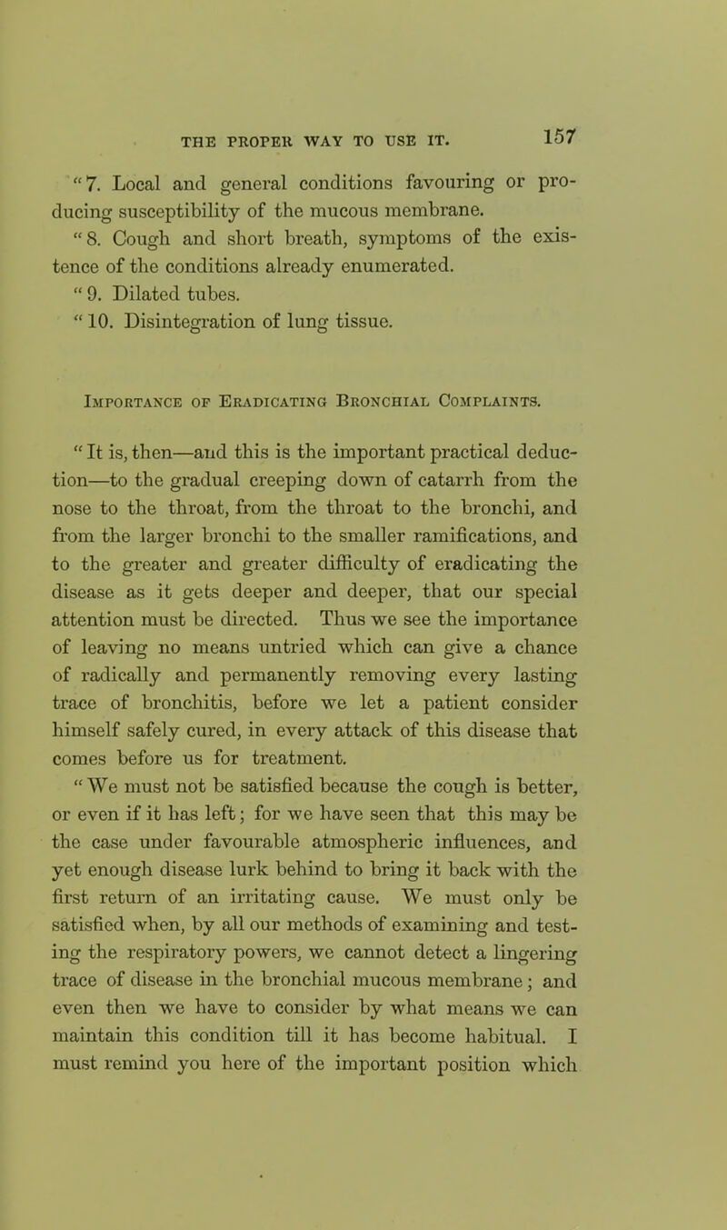 7. Local and general conditions favouring or pro- ducing susceptibility of the mucous membrane. 8. Cough and short breath, symptoms of the exis- tence of the conditions already enumerated.  9. Dilated tubes.  10. Disintegration of lung tissue. Importance op Eradicating Bronchial Complaints.  It is, then—and this is the important practical deduc- tion—to the gradual creeping down of catarrh from the nose to the throat, from the throat to the bronchi, and from the larger bronchi to the smaller ramifications, and to the greater and greater difficulty of eradicating the disease as it gets deeper and deeper, that our special attention must be directed. Thus we see the importance of leaving no means untried which can give a chance of radically and permanently removing every lasting trace of bronchitis, before we let a patient consider himself safely cured, in every attack of this disease that comes before us for treatment.  We must not be satisfied because the congh is better, or even if it has left; for we have seen that this may be the case under favourable atmospheric influences, and yet enough disease lurk behind to bring it back with the first return of an irritating cause. We must only be satisfied when, by all our methods of examining and test- ing the respiratory powers, we cannot detect a lingering trace of disease in the bronchial mucous membrane; and even then we have to consider by what means we can maintain this condition till it has become habitual. I must remind you here of the important position which
