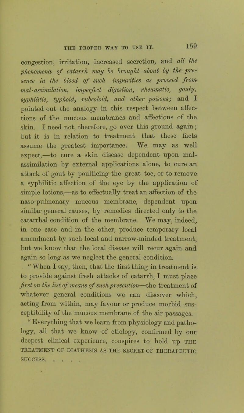 congestion, irritation, increased secretion, and all the phenomena of catarrh may he brought about by the pre- sence in the blood of such impurities as proceed from mal-assimilation, imperfect digestion, rheumatic, gouty, syphilitic, typhoid, rubeoloid, and other poisons; and I pointed out the analogy in this respect between affec- tions of the mucous membranes and affections of the skin. I need not, therefore, go over this ground again; but it is in relation to treatment that these facts assume the greatest importance. We may as well expect,—to cure a skin disease dependent upon mal- assimilation by external applications alone, to cure an attack of gout by poulticing the great toe, or to remove a syphilitic affection of the eye by the application of simple lotions,—as to effectually |treat an affection of the naso-pulmonary mucous membrane, dependent upon similar general causes, by remedies directed only to the cataiThal condition of the membrane. We may, indeed, in one case and in the other, produce temporary local amendment by such local and narrow-minded treatment, but we know that the local disease will recur again and again so long as we neglect the general condition.  When I say, then, that the first thing in treatment is to provide against fresh attacks of catarrh, I must place first on the list of means of such prevention—the treatment of whatever general conditions we can discover which, acting from within, may favour or produce morbid sus- ceptibility of the mucous membrane of the air passages.  Everything that we learn from physiology and patho- logy, all that we know of etiology, confirmed by our deepest clinical experience, conspires to hold up the TREATMENT OF DIATHESIS AS THE SECRET OF THERAPEUTIC SUCCESS