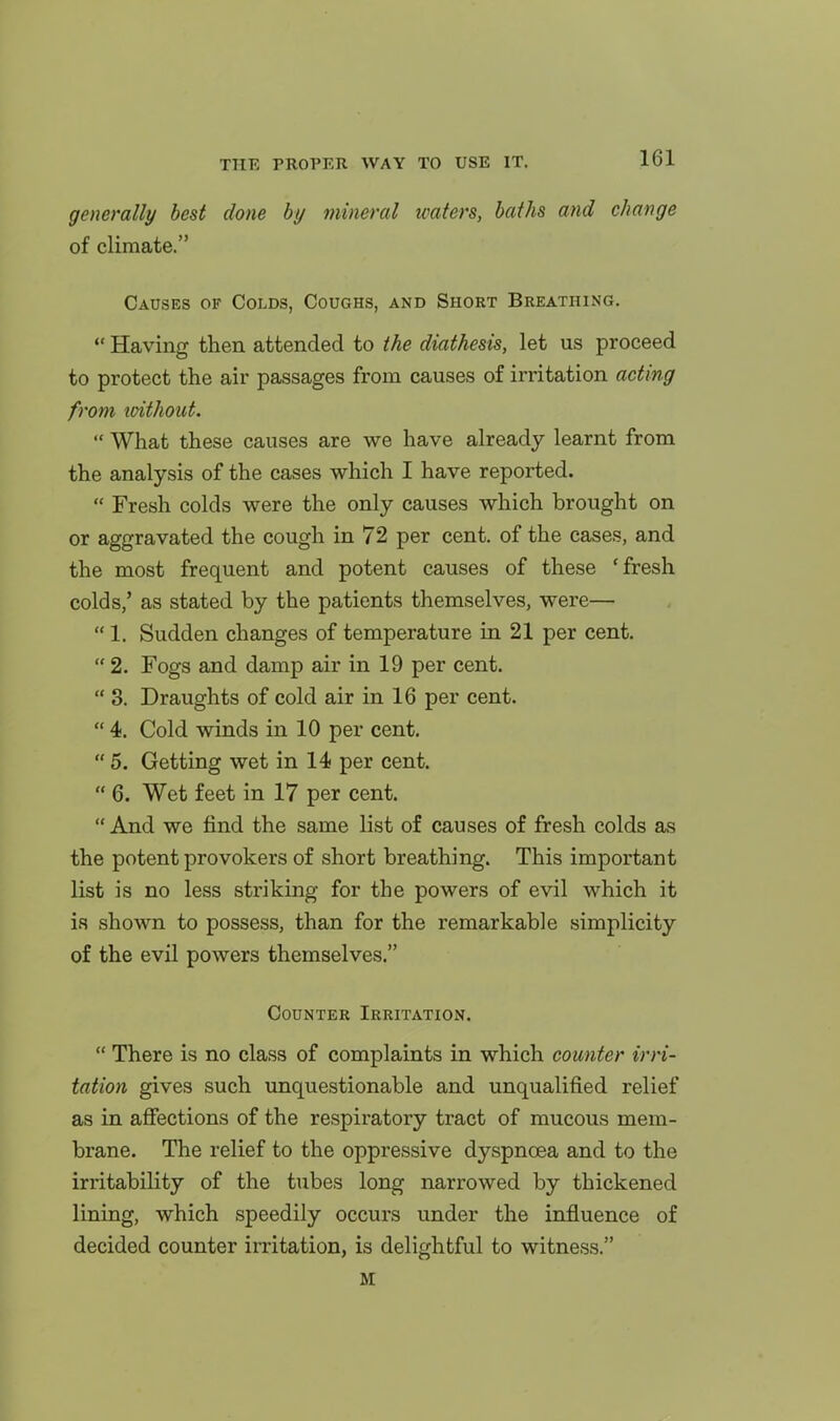 generally best done by mineral waters, baths and change of climate. Causes of Colds, Coughs, and Short Breathing. Having then attended to the diathesis, let us proceed to protect the air passages from causes of irritation acting from loithout. What these causes are we have already learnt from the analysis of the cases which I have reported. Fresh colds were the only causes which brought on or aggravated the cough in 72 per cent, of the cases, and the most frequent and potent causes of these 'fresh colds/ as stated by the patients themselves, were— 1. Sudden changes of temperature in 21 per cent. 2. Fogs and damp air in 19 per cent. 3. Draughts of cold air in 16 per cent. 4. Cold winds in 10 per cent, 5. Getting wet in 14 per cent. 6. Wet feet in 17 per cent. And we find the same list of causes of fresh colds as the potent provokers of short breathing. This important list is no less striking for the powers of evil which it ia shown to possess, than for the remarkable simplicity of the evil powers themselves. Counter iRRrrATiON. There is no class of complaints in which counter irri- tation gives such unquestionable and unqualified relief as in affections of the respiratory tract of mucous mem- brane. The relief to the oppressive dyspnoea and to the irritability of the tubes long narrowed by thickened lining, which speedily occurs under the influence of decided counter irritation, is delightful to witness. M