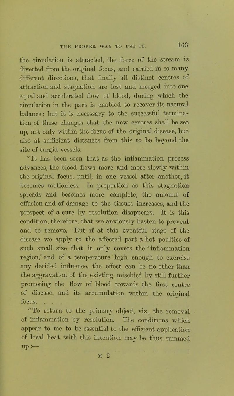 the circulation is attracted, the force of the stream is diverted from the original focus, and earned in so many different directions, that finally all distinct centres of attraction and stagnation are lost and merged into one equal and accelerated flow of blood, during which the circulation in the part is enabled to recover its natural balance; but it is necessary to the successful termina- tion of these changes that the new centres shall be set up, not only within the focus of the original disease, but also at sufficient distances from this to be beyond the site of turgid vessels. It has been seen that as the inflammation process advances, the blood flows more and more slowly within the original focus, until, in one vessel after another, it becomes motionless. In proportion as this stagnation spreads and becomes more complete, the amount of effusion and of damage to the tissues increases, and the prospect of a cure by resolution disappears. It is this condition, therefore, that we anxiously hasten to prevent and to remove. But if at this eventful stage of the disease we apply to the affected part a hot poultice of such small size that it only covers the ' inflammation region,' and of a temperature high enough to exercise any decided influence, the effect can be no other than the aggravation of the existing mischief by still further promoting the flow of blood towards the first centre of disease, and its accumulation within the original focus. . . . To return to the primary object, viz., the removal of inflammation by resolution. The conditions which appear to me to be essential to the efficient application of local heat with this intention may be thus summed up :— M 2