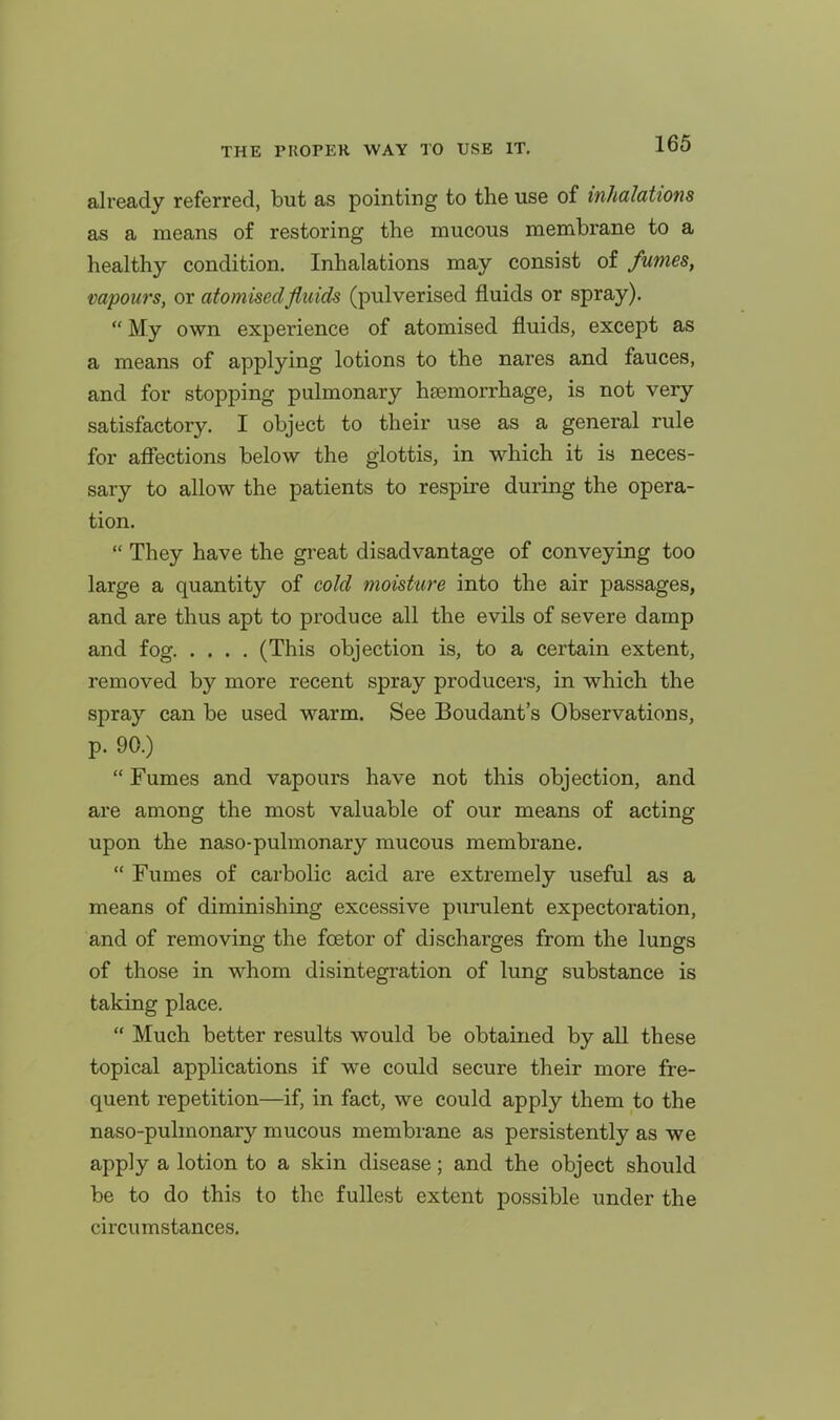 already referred, but as pointing to the use of inhalations as a means of restoring the mucous membrane to a healthy condition. Inhalations may consist of fumes, vapours, or atomised fluids (pulverised fluids or spray). My own experience of atomised fluids, except as a means of applying lotions to the nares and fauces, and for stopping pulmonary haemorrhage, is not very satisfactory. I object to their use as a general rule for affections below the glottis, in which it is neces- sary to allow the patients to respire during the opera- tion. They have the great disadvantage of conveying too large a quantity of cold moisture into the air passages, and are thus apt to produce all the evils of severe damp and fog (This objection is, to a certain extent, removed by more recent spray producers, in which the spray can be used warm. See Boudaxit's Observations, p. 90.) Fumes and vapours have not this objection, and are among the most valuable of our means of acting upon the naso-pulmonary mucous membrane. Fumes of carbolic acid are extremely useful as a means of diminishing excessive purulent expectoration, and of removing the foetor of discharges from the lungs of those in whom disintegration of lung substance is taking place. Much better results would be obtained by all these topical applications if we could secure their more fre- quent repetition—if, in fact, we could apply them to the naso-pulmonary mucous membrane as persistently as we apply a lotion to a skin disease; and the object should be to do this to the fullest extent possible under the circumstances.