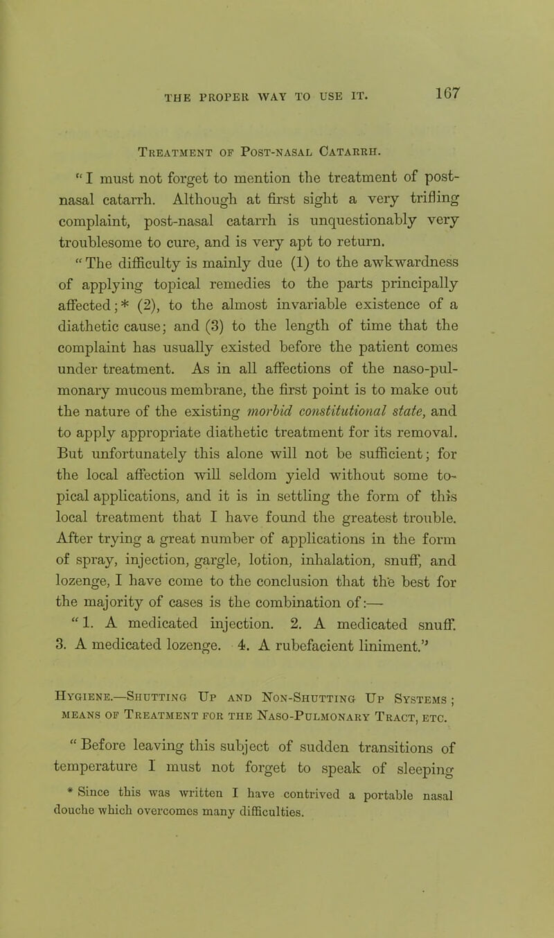 Treatment of Post-nasal Catarrh.  I must not forget to mention the treatment of post- nasal catarrh. Although at first sight a very trifling complaint, post-nasal catarrh is unquestionably very troublesome to cure, and is very apt to return.  The difllculty is mainly due (1) to the awkwardness of applying topical remedies to the parts principally afiected; * (2), to the almost invariable existence of a diathetic cause; and (3) to the length of time that the complaint has usually existed before the patient comes under treatment. As in all affections of the naso-pul- monary mucous membrane, the first point is to make out the nature of the existing morbid constitutional state, and to apply appropriate diathetic treatment for its removal. But unfortunately this alone will not be sufficient; for the local affection will seldom yield without some to^ pical applications, and it is in settling the form of this local treatment that I have found the greatest trouble. After trying a great number of applications in the form of spray, injection, gargle, lotion, inhalation, snuff, and lozenge, I have come to the conclusion that th'e best for the majority of cases is the combination of:— 1. A medicated injection. 2. A medicated snuff; 3. A medicated lozenge. 4. A rubefacient liniment.'* Hygiene.—Shutting Up and Non-Shutting Up Systems ; MEANS OF Treatment for the Naso-Pulmonary Tract, etc.  Before leaving this subject of sudden transitions of temperature I must not forget to speak of sleeping * Since this was written I have contrived a portable nasal douche which overcomes many difficulties.