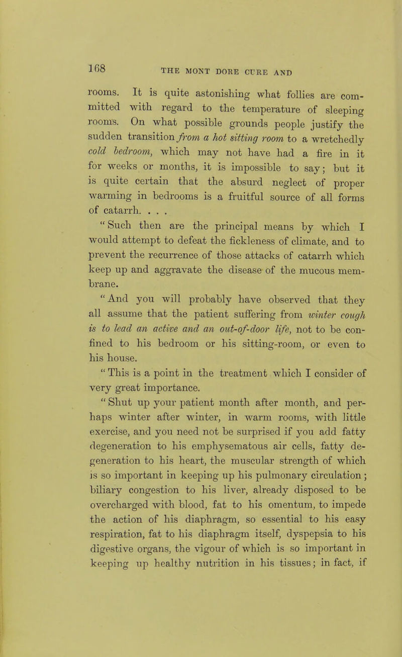 rooms. It is quite astonishing what follies are com- mitted with regard to the temperature of sleeping rooms. On what possible grounds people justify the sudden transition/rom a hot sitting room to a wretchedly cold bedroom, which may not have had a fire in it for weeks or months, it is impossible to say; but it is quite certain that the absurd neglect of proper warming in bedrooms is a fruitful source of all forms of catarrh. . . ,  Such then are the principal means by which I would attempt to defeat the fickleness of climate, and to prevent the recurrence of those attacks of catarrh which keep up and aggravate the disease of the mucous mem- brane. And you will probably have observed that they all assume that the patient sufiering from winter cough is to lead an active and an out-of-door life, not to be con- fined to his bedroom or his sitting-room, or even to his house.  This is a point in the treatment which I consider of very great importance.  Shut up your patient month after month, and per- haps winter after winter, in warm rooms, with little exercise, and you need not be surprised if you add fatty degeneration to his emphj'^sematous air cells, fatty de- generation to his heart, the muscular strength of which is so important in keeping iip his pulmonary circulation; biliary congestion to his liver, already disposed to be overcharged with blood, fat to his omentum, to impede the action of his diaphragm, so essential to his easy respii'ation, fat to his diaphragm itself, dyspepsia to his digestive organs, the vigour of which is so important in keeping up healthy nutrition in his tissues; in fact, if