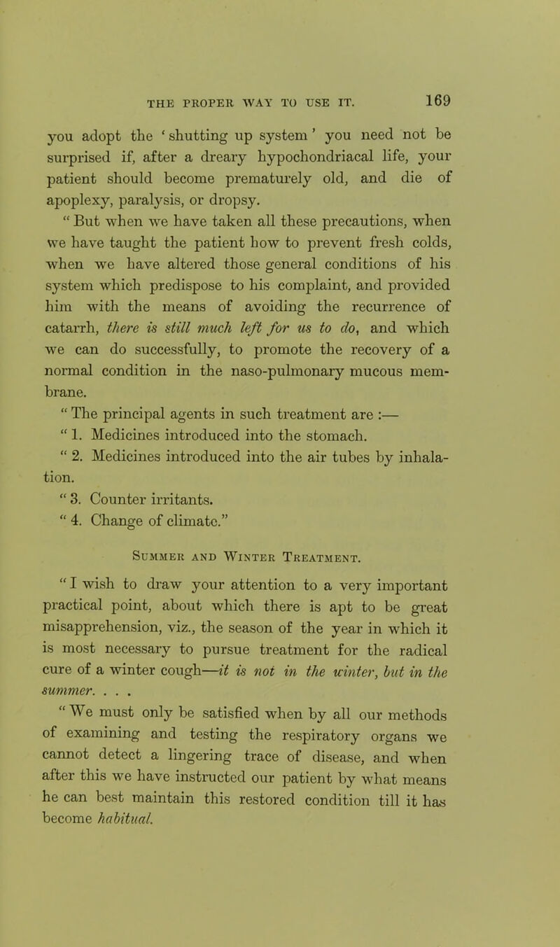 you adopt the ' shutting up system' you need not be surprised if, after a dreary hypochondriacal life, your patient should become prematurely old, and die of apoplexy, paralysis, or dropsy.  But when we have taken all these precautions, when we have taught the patient how to prevent fresh colds, when we have altered those general conditions of his system which predispose to his complaint, and provided him with the means of avoiding the recurrence of catarrh, there is still much left for us to do, and which we can do successfully, to promote the recovery of a normal condition in the naso-pulmonary mucous mem- brane.  The principal agents in such treatment are :—  1. Medicines introduced into the stomach.  2. Medicines introduced into the air tubes by inhala- tion.  3. Counter irritants.  4. Change of climate. SUMMEK AND WINTER TREATMENT.  I wish to draw your attention to a very important practical point, about which there is apt to be great misapprehension, viz., the season of the year in which it is most necessary to pursue treatment for the radical cure of a winter cough—it is not in the uinter, but in the summer. . . .  We must only be satisfied when by all our methods of examining and testing the respiratory organs we cannot detect a lingering trace of disease, and when after this we have instructed our patient by what means he can best maintain this restored condition till it has become habitual.