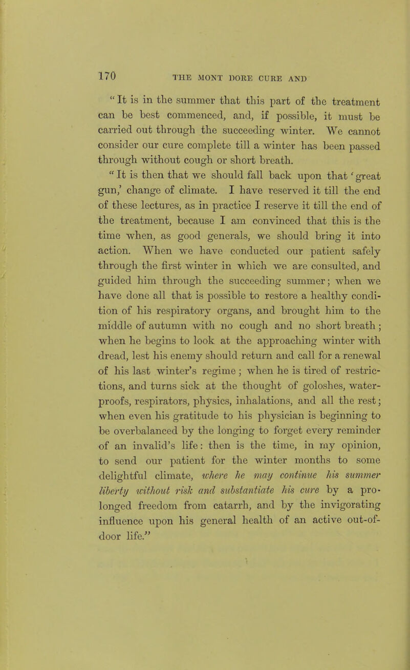  It is in the summer that this part of the treatment can be best commenced, and, if possible, it must be carried out through the succeeding winter. We cannot consider our cure complete till a winter has been passed through without cough or short breath.  It is then that we should fall back upon that' great gun,' change of climate. I have reserved it till the end of these lectures, as in practice I reserve it till the end of the treatment, because I am convinced that this is the time when, as good generals, we should bring it into action. When we have conducted our patient safely through the first winter in which we are consulted, and guided him through the succeeding summer; when we have done all that is possible to restore a healthy condi- tion of his respiratory organs, and brought him to the middle of autumn with no cough and no short breath; when he begins to look at the approaching winter with dread, lest his enemy should return and call for a renewal of his last winter's regime ; when he is tired of restric- tions, and turns sick at the thought of goloshes, water- proofs, respirators, physics, inhalations, and all the rest; when even his gratitude to his physician is beginning to be overbalanced by the longing to forget eveiy reminder of an invalid's life: then is the time, in my opinion, to send our patient for the winter months to some delightful climate, where he may continue his summer liberty without risk and substantiate his cure by a pro- longed freedom from catarrh, and by the invigorating influence upon his general health of an active out-of- door life.