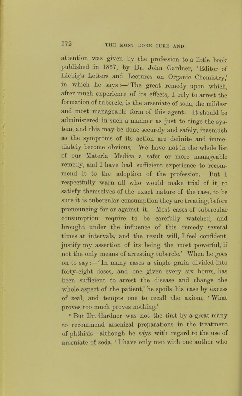 attention was given by the profession to a little book published in 1857, by Dr. John Gardner, 'Editor of Liebig's Letters and Lectures on Organic Chemistry,' in which he says:—'The great remedy upon which, after much experience of its effects, I rely to arrest the formation of tubercle, is the arseniate of soda, the mildest and most manageable form of this agent. It should be administered in such a manner as just to tinge the sys- tem, and this may be done securely and safely, inasmuch as the symptoms of its action are definite and imme- diately become obvious. We have not in the whole list of our Materia Medica a safer or more manageable remedy, and I have had sufficient experience to recom- mend it to the adoption of the profession. But I respectfully warn all who would make trial of it, to satisfy themselves of the exact nature of the case, to be sure it is tubercular consumption they are treating, before pronouncing for or against it. Most cases of tubercular consumption require to be carefully watched, and brought under the influence of this remedy several times at intervals, and the result will, I feel confident, justifj'^ my assertion of its being the most powerful, if not the only means of arresting tubercle.' When he goes on to say:—' In many cases a single grain divided into forty-eight doses, and one given every six hours, has been sufficient to arrest the disease and change the whole aspect of the patient,' he spoils his case by excess of zeal, and tempts one to recall the axiom, ' What proves too much proves nothing.'  But Dr. Gardner was not the first by a great many to recommend arsenical preparations in the treatment of phthisis—although he says with regard to the use of arseniate of soda,' I have only met with one author who
