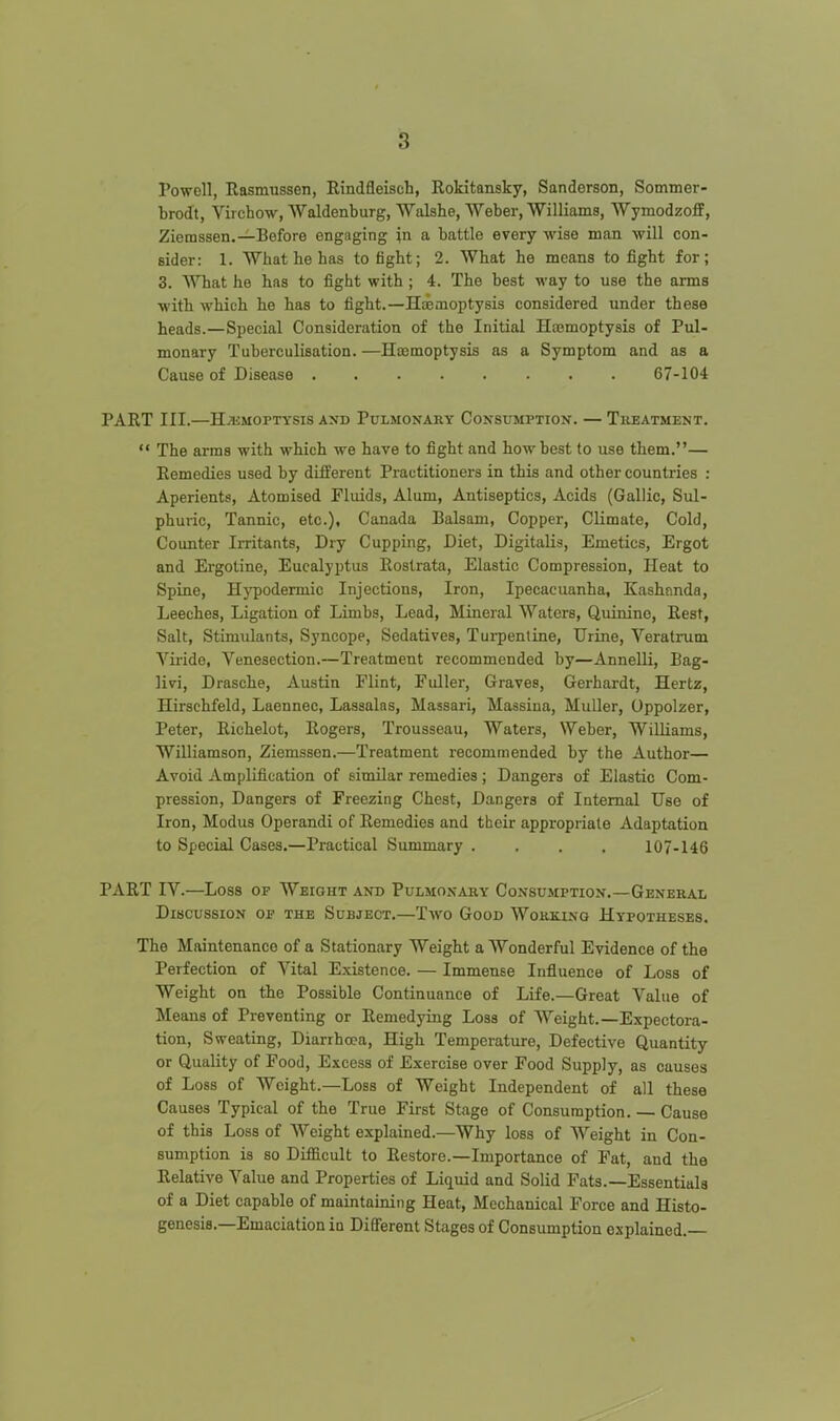 Powell, Rasmussen, Rindfleisch, Rokitansky, Sanderson, Sommer- brodt, Virchow, Waldenburg, Walshe, Weber, Williams, Wymodzoff, Ziemssen.—Before engaging in a battle every wise man will con- sider: 1. What he has to fight; 2. What he means to fight for; 3. What he has to fight with ; 4. The best way to use the arms with which he has to fight.—Hemoptysis considered under these heads.—Special Consideration of the Initial Hasmoptysis of Pul- monary Tuberculisation. —Hoemoptysis as a Symptom and as a Cause of Disease 67-104 PART III.—HiUMOPTYSIS AND PuLMONARY CONSUMPTION. — TllEATMENT.  The arms with which we have to fight and how best to use them.— Remedies used by diiferent Practitioners in this and other countries : Aperients, Atomised Fluids, Alum, Antiseptics, Acids (Gallic, Sul- phuiic, Tannic, etc.), Canada Balsam, Copper, Climate, Cold, Counter Irritants, Dry Cupping, Diet, Digitalis, Emetics, Ergot and Ergoline, Eucalyptus Rostrata, Elastic Compression, Heat to Spine, Hj^odermic Injections, Iron, Ipecacuanha, Kashnnda, Leeches, Ligation of Limbs, Lead, Mineral Waters, Quinine, Rest, Salt, Stimulants, Syncope, Sedatives, Turpentine, Urine, Veratrum \''iride, Venesection.—Treatment recommended by—Annelli, Bag- livi, Drasche, Austin Flint, Fuller, Graves, Gerhardt, Hertz, Hirschfeld, Laennec, Lassalas, Massari, Massiua, MuUer, Oppolzer, Peter, Richelot, Rogers, Trousseau, Waters, Weber, Williams, Williamson, Ziemssen.—Treatment recommended by the Author— Avoid Amplification of similar remedies ; Dangers of Elastic Com- pression, Dangers of Freezing Chest, Dangers of Internal Use of Iron, Modus Operandi of Remedies and their appropriate Adaptation to Special Cases.—Practical Summary .... 107-146 PART IV.—Loss OF Weight and Pulmox^vry Consumption.—General Discussion oj? the Subject.—Two Good Wokkinq Hypotheses. The Maintenance of a Stationary Weight a Wonderful Evidence of the Perfection of Vital Existence. — Immense Influence of Loss of Weight on the Possible Continuance of Life.—Great Value of Means of Preventing or Remedying Loss of Weight.—Expectora- tion, Sweating, Diarrhoea, High Temperature, Defective Quantity or Quality of Food, Excess of Exercise over Food Supply, as causes of Loss of Weight.—Loss of Weight Independent of all these Causes Typical of the True First Stage of Consumption. — Cause of this Loss of Weight explained.—Why loss of Weight in Con- sumption is so Difficult to Restore.—Importance of Fat, and the Relative Value and Properties of Liquid and Solid Fats.—Essentials of a Diet capable of maintaining Heat, Mechanical Force and Histo- genesis.—Emaciation in Different Stages of Consumption explained.—