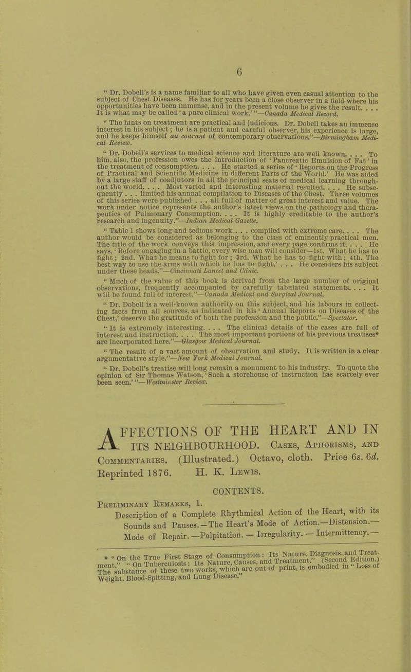G  Dr. DoboU's Is a name familiar to all who have given even casual attention to the subject of Chosl. Diseases. He has for years been a close observer in a Held where his opportunities have been immense, and in the present volume he gives the result It is what m;iy be called ' a pure clinical work.' —Canada Medical Record.  The hints on treatment are practical and judicious. Dr. Dobell takes an immense interest in his subject; he is a patient and careful observer, his oxperieuco is large, and lie keeps himself an couraiil of contemporary observations.—i<i/-mt;iirAam Medi- cal Review.  Dr. Dobell's services to medical science and literature are well known. ... To him, also, the profession owes the introduction of ' Pancreatic Emulsion of Fat' in the treatment of consumption. ... He started a series of ' Reports on the Progress of Practical and Scientilic Medicine in different Parts of the World.' He was aided by a large staff of coadjutors in all the principal seats of medical learning through- oat the world. . . . Most varied and interesting material resulted. ... He subse- quently . . . limited his annual compilation to Diseases of the Chest. Three volumes of this series were published ... all full of matter of great interest and value. The work under notice represents the authoi-'s latest views on the pathology and thera- peutics of Pulmonary Consumption. ... It is highly creditable to the author's research and ingenuitj-.—Indian Medical Gazette.  Table 1 shows long and tedious work . . . compiled with extreme care. . . . The author would be considered as belonging to the class of eminently practical men. The title of the work conveys this impression, and every page conflruis it. . . . Ho says, • Before engaging in a battle, every wise man will consider—1st. What he has to fight; 2nd. What lie means to fight for ; 3rd. What ho has to light with; 4th. The best way to use the arms with which he has to tight.' ... He considers his subject under these heads.—Cincinnati Lancet and Clinic.  Much of the value of this book is derived from the large number of original observations, frequently accompanied by carefully tabulated statements. ... It will be found full of intorobt.—Canada Medical and Surgical Journal.  Dr. Dobell is a well-known authority on this subject, and his labours in collect- ing facts from all sources, as indicated in his • Annual Reports on Diseases of the Chest,' deserve the gratitude of both the profession and the public.—Spectator.  It is extremely interesting. . . . The clinical details of the cases are full of interest and instruction. . . . The most important portions of his previous treatises* are incorporated here.—Glasgow Medical Journal.  The result of a vast amount of observation and studj'. It is written in a clear argumentative style.—iVcui York Medical Journal.  Dr. Dobell's treatise will long remain a monument to his industry. To quote the opinion of Sir Thomas Watson,' Such a storehouse of instruction has scarcely ever been seen,' —Westminster Review. AFFECTIONS OF THE HEART AND IN ITS NEIGHBOUEnOOD. Cases, Aphorisms, and Commentaries. (Illustrated.) Octavo, cloth. Price 6s. 6rf. Eeprinted 1876. H. K. Lewis. CONTENTS. PUELIMINAKY REMARKS, 1. Description of a Complete JRhythmical Action of the Heart, with its Sounds and Pauses.-The Heart's Mode of Aetion.-Distension.— Mode of Repair.—Palpitation.— Irregularity. —Intermittency.— Weight, Blood-Spitting, and Lung Disease.