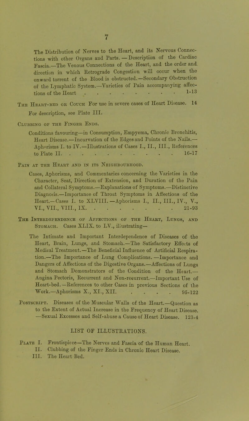 The Distribution of Nerves to the Heart, and its Nervous Connec- tions with other Organs and Parts. — Description of the Cardiac Fascia.—The Venous Connections of the Heart, and the order and. direction in which Retrograde Congestion will occur when the onward torrent of the Blood is obstructed.—Secondary Obstruction of the Lymphatic System.—Varieties of Pain accompatiying affec- tions of the Heart 1-13 The Heakt-bed or Couch For use in severe cases of Heart Disease. 14 For description, see Plate III. Clubbing op the Fingeb Ends. Conditions favoui-ing—in Consumption, Empyema, Chronic Bronchitis, Heart Disease.—Incurvation of the Edges and Points of the Nails.— Aphorisms I. to IV.—Illustrations of Cases I., II., III., References to Plate II 16-17 Pain at the Heart and in its Neighbourhood. Cases, Aphorisms, and Commentaries concerning the Varieties in the Character, Seat, Direction of Extension, and Duration of the Pain and Collateral Symptoms.—Explanations of Symptoms.—Distinctive Diagnosis.—Importance of Throat Symptoms in Affections of the Heart.-Cases I. to XLVIII.—Aphorisms I., II., III., IV., V., VI., VII., VIII., IX 21-93 The Interdependence of Apfbctions or the Heart, Lungs, and Stomach. Cases XLIX. to LV., illustrating— The Intimate and Important Interdependence of Diseases of the Heart, Brain, Lungs, and Stomach.—The Satisfactory EfiFetts of Medical Treatment.—The Beneficial Influence of Artificial Respira- tion.—The Importance of Lung Complications. —Importance and Dangers of Affections of the Digestive Organs.—Afiiections of Lungs and Stomach Demonstrators of the Condition of the Heart.— Angina Pectoris, Recurrent and Non-reeurrent.—Important Use of Heart-bed.—References to other Cases in previous Sections of the Work.—Aphorisms X., XI., XII. .... 96-122 Postscript. Diseases of the Muscular Walls of the Heart.—Question as to the Extent of Actual Increase in the Frequency of Heart Disease. —Sexual Excesses and Self-abuse a Cause of Heart Disease. 123-4 LIST OF ILLUSTRATIONS. Plate I. Frontispiece—The Nerves and Fascia of the Human Heart. II. Clubbing of the Finger Ends in Chronic Heart Disease. III. The Heart Bed.