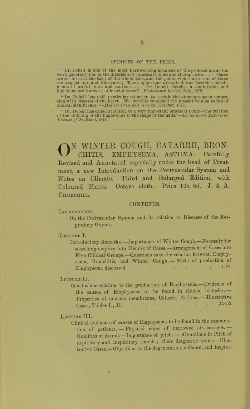 OPINIONS OF THE PRESS. Dr. Dobell is one of the most hardworking tnembors of the profession, and his work generally lies in the direction of i)ractical clinics and therapeutics. . . . Cases are set forth as the basis of the whole book, and the points which arise out of these are argued out and illustrated. These aphorisms are valuable as forcible embodi- ments of useful hints and cautions. . . . Dr. Dobell sketches a comfortable and ingenious bed for cases of heart disease.—Westminster Review, July, 1872. Dr. Dobell has paid particular attention to certain throat symptoms in connec- tion with diseases of the heart. We heartily commend the present volume as full of clinical significance.—Medical Press and Circular, October, 1872. Dr. Dobell has called attention to a very important practical point,—the relation of the clubbing of the tinger-euds to the shape of the nails.—Z)r. Sansom's Lectures on Diseases of the Heart, 1876. ON WINTER COUGH, CATARRH, BRON- CHITIS, EMPHYSEMA, ASTHMA. CarefuUy Eevised and Annotated especially under the head of Treat- ment, a new Introduction on the Perivascular System and Notes on Climate. Third and Enlarged Edition, with Coloured Plates. Octavo cloth. Price 10s. 6d. J. & A. Churchill. CONTENTS. Introduction. On the Perivascular System and its relation to Diseases of the Res- piratory Organs. Lectukb I. Introductory Remarks.—Importance of Winter Cough.—Necessity for searcliing enquiry into History of Cases.—Arrangement of Cases into Five Clinical Groups.—Questions as to the relation between Emphy- sema, Bronchitis, and Winter Cough. — Mode of production of Emphysema discussed Lecture II. Conclusions relating to the production of Emphysema.—Evidence of the causes of Emphysema to he found in clinical histories.— Properties of mucous membranes, Catarrh, Asthma.—Illustrative Cases, Tables I., II 22-62 Lecture III. Clinical evidence of causes of En^physema to be found in the examina- tion of patients. — Physical signs of narrowed air-passages.— Qualities of Sound.—Importance of pitch. — Alterations in Pitch of expiratory and inspiratory sounds ; their diagnostic value.—Illus- trative Cases.—Objeutions to the degeneration, collapse, and inspira-