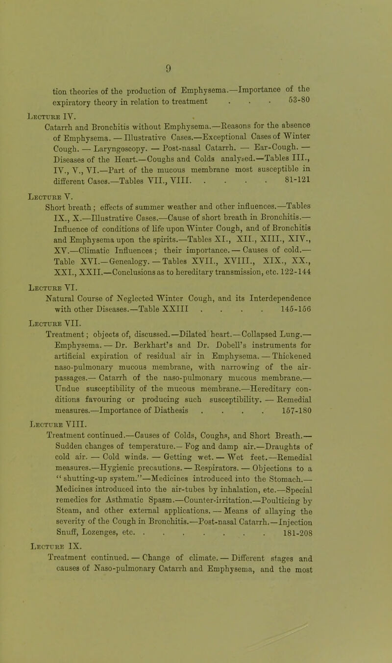 tion theories of the production of Emphysema.—Importance of the expiratory theory in relation to treatment . . • 53-80 Lecture IV. Catarrh and Bronchitis without Emphysema.—Reasons for the ahsonce of Emphysema. — Illustrative Cases.—Exceptional Cases of Winter Cough. — Laryngoscopy. — Post-nasal Catarrh. — Ear-Cough. — Diseases of the Heart.—Coughs and Colds analysed.—Tables III., IV., v., VI.—Part of the mucous membrane most susceptible in different Cases.—Tables VII., VIII 81-121 Lecture V. Short breath; effects of summer weather and other influences.—Tables IX., X.—Illustrative Cases.—Cause of short breath in Bronchitis.— Influence of conditions of life upon Winter Cough, and of Bronchitis and Emphysema upon the spirits.—Tables XI., XII., XIII., XIV., XV.—Climatic Influences ; their importance. — Causes of cold.— Table XVI.-Genealogy.—Tables XVII., XVIII., XIX., XX., XXI., XXII.—Conclusions as to hereditary transmission, etc. 122-144 Lecture VI. Natural Course of Neglected Winter Cough, and its Interdependence with other Diseases.—Table XXIII .... 145-156 Lecture VII. Treatment; objects of, discussed.—Dilated heart.—Collapsed Lung.— Emphysema. — Dr. Berkhart's and Dr. Dobell's instruments for artificial expiration of residual air in Emphysema. — Thickened naso-pulmonary mucous membrane, with narrowing of the air- passages.— Catarrh of the naso-pulmonary mucous membrane.— Undue susceptibility of the mucous membrane.—Hereditary con- ditions favouring or producing such susceptibility. — Remedial measures.—Importance of Diathesis .... 157-180 Lecture VIII. Treatment continued.—Causes of Colds, Cough.?, and Short Breath.— Sudden changes of temperature.— Fog and damp air.—Draughts of cold air. — Cold winds. — Getting wet. — Wet feet.—Remedial measures.—Hygienic precautions. — Respirators. — Objections to a shutting-up system.—Medicines introduced into the Stomach.— Medicines introduced into the air-tubes by inhalation, etc.—Special remedies for Asthmatic Spasm.—Counter-irritation.—Poulticing by Steam, and other external applications. — Means of allaying the severity of the Cough in Bronchitis.—Post-nasal Catarrh.—Injection Snuff, Lozenges, etc 181-208 Lecture IX. Treatment continued. — Change of climate. — Different stages and causes of Naso-pulmonary Catan-h and Emphysema, and the most