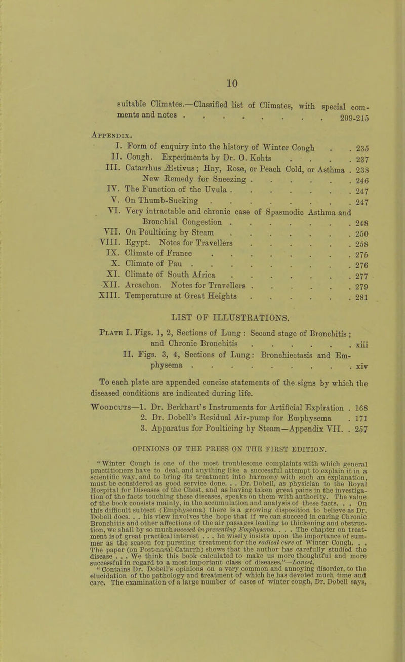 suitable Climates.—Classified list of Climates, with special com- ments and notes 209-216 Appendix. I. Form of enquiry into the history of Winter Cough II. Cough. Experiments by Dr. 0. Kohts . . III. Catarrhus JEstivus; Hay, Eose, or Peach Cold, or Asthma New Remedy for Sneezing . IV. The Function of the Uvula . V. On Thumb-Sucking .... VI. Very intractable and chronic case of Spasmodic Asthma and Bronchial Congestion . VII. On Poulticing by Steam VIII. Egypt. Notes for Travellers IX. Climate of France .... X. Climate of Pau XI. Climate of South Africa XII. Arcachon. Notes for Travellers . XIII. Temperature at Great Heights 235 237 238 246 247 247 248 250 258 275 276 277 279 281 LIST OF ILLUSTRATIONS. Plate I. Figs. 1, 2, Sections of Lung : Second stage of Bronchitis ; and Chronic Bronchitis xiii II. Figs. 3, 4, Sections of Lung: Bronchiectasis and Em- physema xiv To each plate are appended concise statements of the signs by which the diseased conditions are indicated during life. Woodcuts—1. Dr. Berkhart's Instruments for Artificial Expiration . 168 2. Dr. Dobell's Residual Air-pimip for Emphysema . 171 3. Apparatus for Poulticing by Steam—Appendix VII. . 257 OPINIONS OF THE PRESS ON THE FIRST EDITION. Winter Cough is one of the most troublesome complaints with which general practitioners have to deal, and anything like a successful attempt to exiilain it in a scientific way, and to bring its treatment into harmony with snch an explanation, must be considered as good ser\nco done. . . Dr. Dobell, as physician to the Royal Hospital for Diseases of the Chest, and as having takeu great pains in the investiga- tion of the facts touching those diseases, speaks on them with authority. The value of the book consists mainly, in the accumulation and analysis of these facts. . . On this difBcult subject (Emphysema) there is a growing disposition to believe as Dr. Dobell does. . . his view involves the hope that if we can succeed in curing Chronic Bronchitis and other affections of the air passages leading to thickening and obstnic- tion, we shall by so much succeed inpreventing Emphtjaema. . . . The chapter on treat- ment is of great practical interest ... he wisely insists u])on the importance of sum- mer as the sea.'on for pursuing treatment for the radical cure of Winter Cough. . . The paper (on Post-nasal Catarrh; shows that the author has carefully studied the disease . . . We think this book calculated to make us more thoughtful and more successful in regard to a most important class of diseases.—LancH.  Contains Dr. Dobell's opinions on a very common and annoying disorder, to the elucidation of the pathology and treatment of which he has devoted much time and care. The examination of a large number of cases of winter cough, Dr. Dobell says,