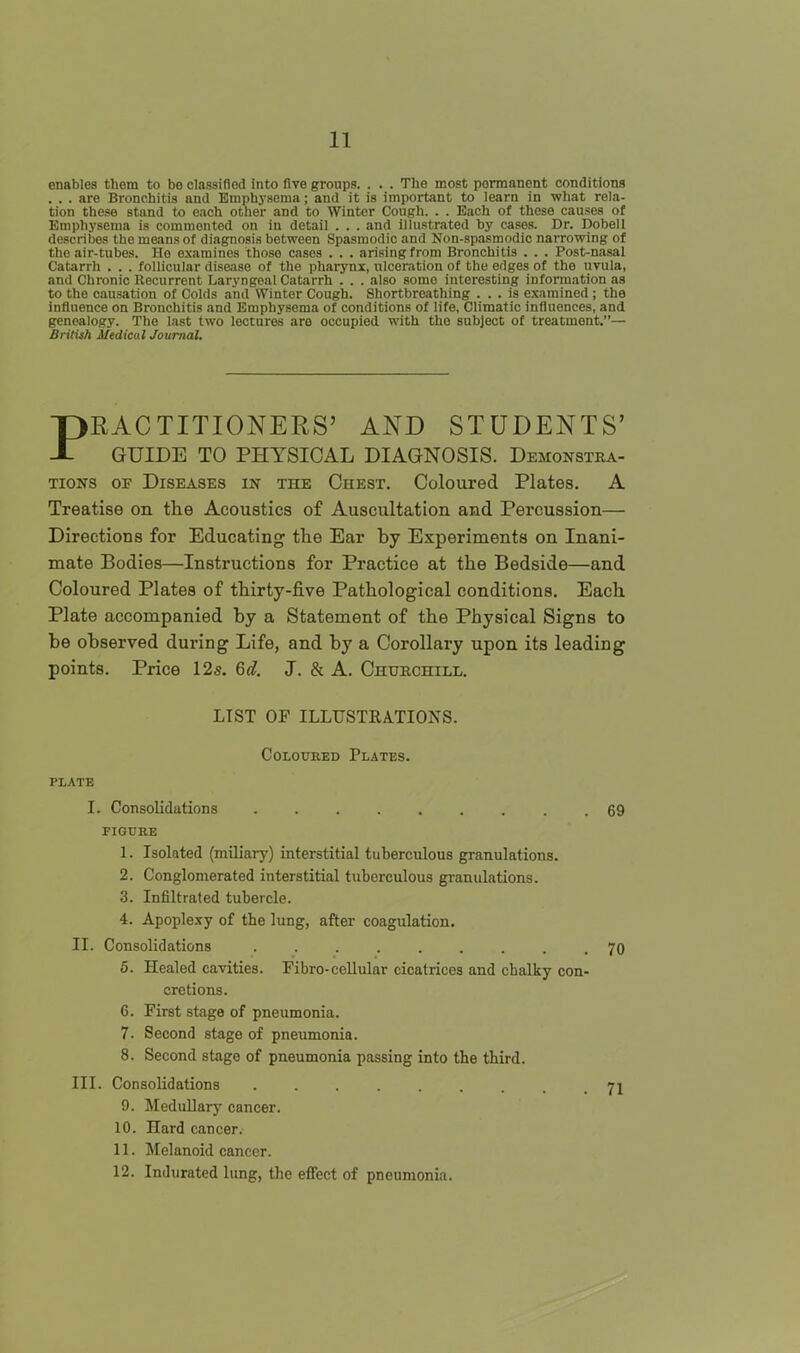 enables them to be classified into five groups. . . . The most permanent conditions . . . are Bronchitis and Emph3-sema; and it is important to learn in what rela- tion these stand to each other and to Winter Cough. . . Each of these causes of Emphysema is commented on in detail . . . and illustrated by ca.ses. Dr. Dobell describes the means of diagnosis between Spasmodic and Non-spasmodic narrowing of the air-tubes. He examines those cases . . . arising from Bronchitis . . . Post-nasal Catarrh . . . follicular disease of the pharynx, ulceration of the edges of the uvula, and Chronic Recurrent Laryngeal Catarrh . . . also some interesting information as to the causation of Colds and Winter Cough. Shortbreathing ... is examined ; the influence on Bronchitis and Emphysema of conditions of life. Climatic influences, and genealogy. The last two lectures are occupied with the subject of treatment.— British Medical Journal. PRACTITIONERS' AND STUDENTS' GUIDE TO PHYSICAL DIAGNOSIS. Demonstra- tions OF Diseases in the Chest. Coloured Plates. A Treatise on the Acoustics of Auscultation and Percussion— Directions for Educating the Ear by Experiments on Inani- mate Bodies—Instructions for Practice at the Bedside—and Coloured Plates of thirty-five Pathological conditions. Each Plate accompanied by a Statement of the Physical Signs to be observed during Life, and by a Corollary upon its leading points. Price 12s. 6d. J. & A. Churchill. LIST OF ILLUSTRATIONS. CoLOUKED Plates. PLATE I. Consolidations . 69 FIGURE 1. Isolated (miliary) interstitial tuberculous granulations. 2. Conglomerated interstitial tuberculous granulations. 3. Infiltrated tubercle. 4. Apoplexy of the lung, after coagulation. II. Consolidations .70 6. Healed cavities. Fibro-cellular cicatrices and chalky con- cretions. 6. First stage of pneumonia. 7. Second stage of pneumonia. 8. Second stage of pneumonia passing into the third. III. Consolidations . . . ji 9. Medullary cancer. 10. Hard cancer. 11. Melanoid cancer. 12. Indurated lung, the effect of pneumonia.