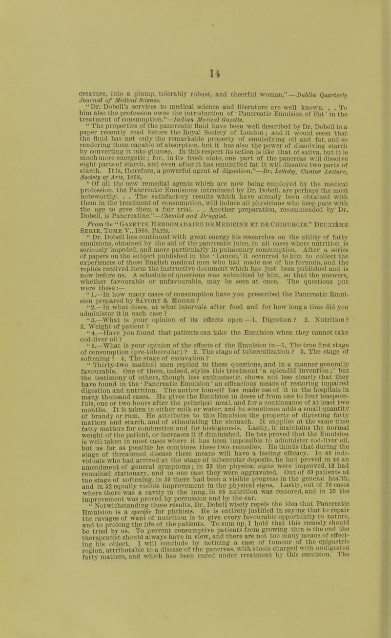 creatnre, into a pliimii, tolerably robust, and cheerful womnn. — Dublin Quarterly Journal of Medical Science.  Dr. Dobell's services to medical science and literature are well known. . . To him also the profession owes tlie introduction of • Pancreatic Emulsion of Fat' in the treatment of consumption.—Indian Afei/ical Gazette.  The properties of the pancreatic fluid have been well described hy Dr. Doboll in a paper recently read before the Royal Society of fjondon; and it would seem that the fluid has not only the remarkable property of omnlsifying oil and fat, and so rendering them capable of absorption, bnc it has also the power of dissolving starch by converting it into glucose. In this respect its action is like that of .saliva, but it is much more energetic ; for, in its fresh sbite, one part of the pancreas will dissolve eight partsof starch, and even after it has emulsified fat it will dissolve two parts of starch. It is, therefore, a powerful agent of digestion.—Dr.Letheby, Cantor Lecture, Sorieti/ oj Arts, 1868.  Of all the new remedial agents which are now being employed by tlie medical profession, the Pancreatic Emulsions, introduced bj' Dr. Dobell, are ijcrhaps the most noteworthy. . . The satisfactory results which have already been obtained with them iu the tre.itment of consumption, tn-IU induce all physicians who kec]) pace witli the age to give them a fair trial. . . Another preparation, recommended by Dr. Dobell, is Pancreatine.—Chemist and Druggist. From'he  Gazette Hebdomadaike de Medicine et de Chirtjrgie. Deuxibme Serie, Tome V.. 1868. Pans. •' Dr. Dobell has continued with great energy his researches on the utility of fatty emulsions, obtained by the aid of the pancreatic juice, iu all cases where nutrition is seriously impeded, and more particularlj' in pulmonary consumption. After a series of papers on the subject published in the ' Lancet,' it occurred to him to collect the experiences of those English medical men who had made use of his formula, and the reiilics received form the instructive document which has just been published and is now before us. A schedule of questions was submitted by him, so that the answers, whether favourable or unfavourable, may be seen at once. The questions put were these:—  1.—In how many cases of consumption have you prescribed the Pancreatic Emul- sion prepared by Savory & MoouEy 2.—In what doses, at what intervals after food and for how long a time did you administer it in each case ? 3.—Wiat is your oi)inion of its effects upon —1. Dige.stion ? 2. Nutrition? 3. Weiglit of patient ? •' 4.—Have you found that patients can take the Emulsion when they cannot take cod-liver oil y '• 5.—What is your opinion of the effects of the Emulsion in—1. The true first stage of consumption (pre-tubercular) V 2. The stage of tuberculization ? 3. The stiige of softening V 4. The .stage of e.Kcavation V  Thirty-two medical men replied to those questions, and in a manner generally favourable. One of theui. indeed, stylos this treatment'a splendid invention;' but the testimony of others, though less enthusiiistic, shows not less clearly that they have found in the ' Pancreatic Emulsion ' an ofilcacious means of restoring impaired digestion and nutrition. The author him.-^elf has made use of it in the hospitals in many thou.sand cases. Ho gives the Emulsion in doses of from one to four teaspoon- fuls, one or two hours after the principal meal, and for a continuance of at least two months. It is taken in either milk or water, and he .sonielinies adds a small quantity of brandy or rum. He attributes to this Emulsion the property of digesting fatty matters and starch, and of stimulating the stomach. It supplies at the same time fatty matters for combustion and for histogenesis. La.stly, it maintains the normal weight of the patient, or increases it if diminished. He has proved that the Emulsion is well taken in most ca.ses where it has been impossible to administer cod-liver oil, but as far as possible he combines these two remedies. He thinks that during the stage of threatened disease these means will have a lasting cflicacy. In 45 indi- viduals who had arrived at the stage of tubercular deposit-*, he had proved in 44 an amendment of general symptoms; in 33 the physical signs were improved. 13 had remained stationary, and in one case they were aggravated. Out of 69 patients at the stage of softening, in 59 there had been a visible progress in the general health, and in 52 equally visible improvement in the physical signs. Lastly, out of 78 cases where there was a cavity in the lung, in 55 nutrition was restored, and in 35 the improvement was proved by percussion and by the car.  Notwithstanding these results. Dr. Dobell wisely repels the idea th.at Pancreatic Emulsion is a specific for phthisis. He is entirely justilied iu saying that to repair the ravages of want of nutrition is to give every favourable opportunity to nature, and to prolong the life of the patients. To sum up. I hold that this remedy should be tried by us. To prevent consumptive patients from growing thin is the end the therapeutik should always have iu view, and there are not too many means of effect- ing his object. 1 will conclude by noticing a case of tumour of the epigastric region attributable to a disease of the pancreas, with stools charged with undigested fatty matters, and which lias been cured under treatment by this emulsion. Iho