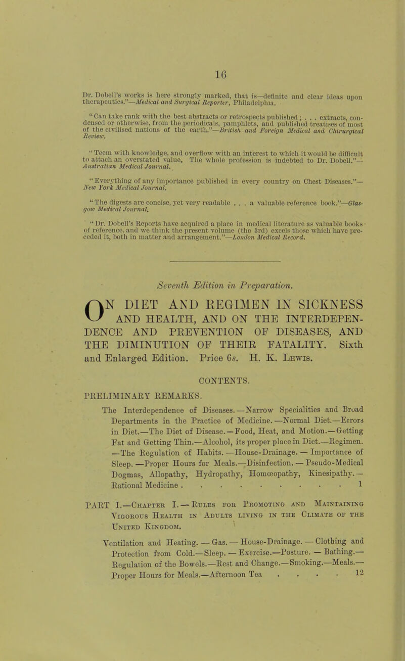 IG Dr. Dobell's works is lierc strongly marked, that is—(lelliiite and clear ideas upon therapeutics.—J/ct/i'cai and Surgical Reporttr, Philadeli)hia. Can take rank witli the best abstracts or rotros|)ects iniblislicd ; . . . extracts, con- densed or otherwise, from the iicriodicals, i)anii)hlets, and publislied treatises of most of the civilised nations of tlie earth.—JSritish and Foreign iUdical and Chirurgical Heview. Teem with knowledge, and overflow with an interest to which it would be difllcult to attach an overstated value. The whole profession is indebted to Dr. Dobell.— A ustralian Medical Journal.  Everything of any impoitance published in every country on Chest Diseases.— Xew York Medical Journal.  The digests are concise, yet very readable ... a valuable reference hook..—Glas- gow Medical Joumnl. ■' Dr. Dobell's Koports have acquired a place in medical literature as valuable books • of reference, and we think the jtresent volume (the 3rd) excels those which have pro- ceded it, both in matter and arrangement.—io/n/on SJedical Record. Seventh Edition in Preparation. ON DIET AND REGIMEN IN SICKNESS AND HEALTH, AND ON THE INTEEDEPEN- DENCE AND PKEVENTION OF DISEASES, AND THE DIMINUTION OF THEIK FATALITY. Sixth and Enlarged Edition. Price 6s. H. K. Lewis. CONTENTS. PRELIMINARY REMARKS. The Interdependence of Diseases.—Narrow Specialities and Broad Departments in the Practice of Medicine. —Normal Diet.—Errors in Diet.—The Diet of Disease. —Food, Heat, and Motion.—Getting Fat and Getting Thin.—Alcohol, its proper place in Diet.—Regimen. —The Regulation of Habits. —House-Drainage. — Importance of Sleep.—Proper Hours for Meals.—Disinfection. — Pseudo-Medical Dogmas, iVllopathy, Hydropathy, Homoeopathy, Kinesipathy.- Rational Medicine 1 PART I.—Chapter I. — Rules for Promoting and Maintaining ViGOEous Health in Adults living in the Climate of the United Kingdom, Ventilation and Heating. — Gas. — House-Drainage. — Clothing and Protection from Cold.—Sleep. — E.xercise.—Posture. — Bathing.— Regidalion of the Bowels.—Rest and Change.—Smoking.—Meals.— Proper Hours for Meals.—Afternoon Tea . . • • 12