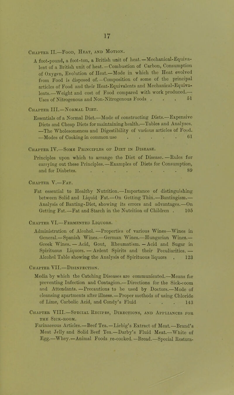 Chaptek II.—Food, Heat, and Motion. A foot-pound, a foot-ton, a British unit of heat. —Mechanical-Equiva- lent of a British unit of heat.-Combustion of Carbon, Consumption of Oxygen, Evolution of Heat.—Mode in which the Heat evolved from Food is disposed of.—Composition of some of the principal articles of Food and their Heat-Equivalents and Mechanical-Equiva- lents.—Weight and cost of Food compaied with work produced.— Uses of Nitrogenous and Non-Nitrogenous Foods . . . 51 Chapter III.—Normal Diet. Essentials of a Normal Diet.—Mode of constructing Diets.—Expensive Diets and Cheap Diets for maintaining health.—Tables and Analyses. —The Wholesonieness and Digestibility of various articles of Foud. —Modes of Cooking in common use . . . • . 61 Chapter IV.—Some Principles of Diet in Disease. Principles upon which to airange the Diet of Disease. —Kules for carrying out these Principles.—Examples of Diets for Consumption, and for Diabetes. 89 Chapter V.—Fat. Fat essential to Healthy Nutrition.—Importance of distinguishing between Solid and Liquid Fat.—On Getting Thin.—Bantingism.— Analysis of Banting-Diet, showing its eiTors and advantages.—On Getting Fat.—Fat and Starch in the Nutrition of Children . 105 Chapter VI.—Fermented Liquors. Administration of Alcohol. —Properties of various Wines—Wines in General.— Spanish Wines.—German Wines.—Hungarian Wines.— Greek Wines. — Acid, Gout, Rheumatism.—Acid and Sugar in Spirituous Liquors. — Ardent Spirits and their Peculiarities. — Alcohol Table showing the Analysis of Spirituous liquors , 123 Chapter VII.—Disinfection. Media by which the Catching Diseases are communicated.—Means for preventing Infection and Contagion.— Directions for the Sick-ioom and Attendants. —Precautions to be used by Doctors.—Mode of cleansing apai-tments after illness.—Proper methods of using Chloride of Lime, Carbolic Acid, and Condy's Fluid . . . 143 Chapter VIII.—Special IIecipes, Directions, and Appliances for the Sick-room. Faiinaceous Ailicles.—Beef Tea.—Liebig's Extract of Meat.—Brand's Meat Jelly and Solid Beef Tea.—Darby's Fluid Meat.—White of Egg.—Whey.—Animal Foods re-cooked. —Bread.—Special Restoia-