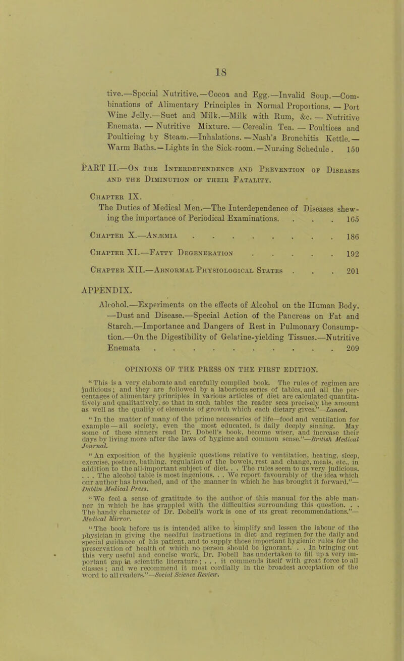 tive.—Special Nutritive.—Cocoa and Egg.—Invalid Soup.—Com- binations of Alimentary Principles in Normal Propoitions. — Poit Wine Jelly.—Suet and MUk.—Milk with Rum, &c. — Nutritive Encmata. — Nutritive Mixture. — Cerealin Tea. — Poultices and Poulticing hj Steam.—Inhalations.—Nash's Bronchitis Kettle.— Warm Baths. —Lights in the Sick-room.—Nursing Schedule . 1.50 1?ART II.—0.\ THE Interdependence and Prevention of Diseases AND the Diminution of their Fatality. Chapter IX. The Duties of Medical Men.—The Interdependence of Diseases shew- ing the importance of Periodical Examinations. . . . IGo Chapter X.—An.umia . . . . . . . .186 Chapter XI.—Fatty Degeneration 192 Chapter XII.—Abnormal Physiological States . . . 201 APPENDIX. Alcohol.—Experiments on the effects of Alcohol on the Human Body. —Dust and Disease.—Special Action of the Pancreas on Fat and Starch.—Importance and Dangers of Rest in Pulmonary Consump- tion.—On the Digestibility of Gelatine-yielding Tissues.—Nutritive Enemata 209 OPINIONS OP THE PRESS ON THE FIRST EDITION. This is a very elaborate and carofiilly compiled book. The rules of rogimen .iro judicious; and they are followed by a laborious series of tables, and all tlio per- centages of aliniontarv principles in various articles of diet are calculated quantita- tively and tiualitalivoly. so that in sucli tables the reader sees precisely the amount as well as the quality of elements of growth which each dietary gives.—Zance<.  In tlie matter of many of the prime necessaries of life—food and ventilation for example — all society, even the most educated, is daily deeply sinning. May some of these sinners mid Dr. Dobell's book, become wiser, and increase their days by living more after the laws of hygiene and common sense.—Bntisk Medical Journal.  An exposition of the hygienic questions relative to ventilation, heating, sleep, exercise, posture, bathing, regulation of the bowels, rest and change, meals, etc., in addition to the all-inqiortant subject of diet. . . The rules seem to ns very judicious. . . . The alcohol table is most ingenious. . . We report f.ivounibly of the idea which onr author has broached, and of the manner in which he has brought it forward.— Dublin Medical Press. We feel a sense of gratitude to the author of this manual for the able man- ner in whicli he lifis grappled witli the difficulties surroundmg this question. . . The handy character of Dr. Dobell's work is one of its great recommendations.— Medical ilirror.  The book before us is intended alike to simiilify and lessen the labour of tlio physician in giving the needful instructions in diet and regimen for the daily and special guidance of his patient, and to supply those important hygienic rules for the preservation of health of which no person shoulii bo ignorant. . . In bringing out this very useful and concise work. Dr. Pobcll has undertaken to fill npavcrynii- portant ga]) in scientific literature; ... it commends itself with great force to all classes ; and we recommend it most cordially in the broadest acceptation of the word to all readers.—<Socirt/ Science Kevieir.