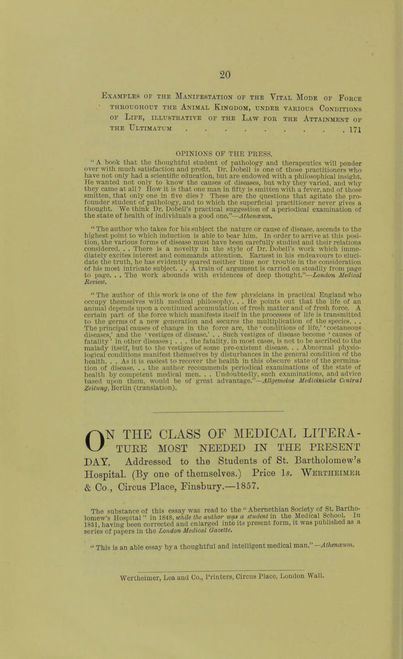 Examples of the Manifestation of the Vital Mode of Force THROUGHOUT THE AnIMAL KiNGUOM, UNDER VARIOUS CONDITIONS OF Life, illustrative of the Law for the Attainment of the Ultimatum . . . . . . . . .171 OPINIONS OF THE PRESS.  A book that the thoughtful student of pathology and therapeutics will ponder over with much satisfaction and profit. Dr. Dobell is one of tho.so practitioners who liave not only had a scientific education, but are endowed with a philosoi)hical insight. Me wanted not only to know the causes of diseases, but why they varied, and why they came at all ? How it is that one man in fifty is smitten with a fever, and of those smitten, that only one in five dies ? These are the questions that agitato the pro- founder student of pathology, and to which the superficial practitioner never gives a thought. We think Dr. Dobell's practical suggestion of a periodical examination of the state of health of individuals a good one.—Athenceum.  The author who takes for his subject the nature or cause of disease, ascends to the highest point to which induction is able to boar him. In order to aiTive at this posi- tion, the various forms of disease must have been cjirefuUy studied and their relations considered. . . There is a novelty in the style of Dr. Dobell's work which imme- diately excites interest and commands attention. Earnest in his endeavours to eluci- dato the tinjth, he has evidentli' spared neither time nor trouble in the cousidei-ation of his most intricate subject. . . A train of argument is carried on steadily from page to page. . . The work abonnds with evidences of deep thought.—London Medical Review.  The author of this work is one of the few physicians in practical England who occupy themselves witli medical philosophy. . . He points out that the life of an aniniiil depends upon a continued accumulation of fresli matter and of fresh force. A certain part of the force which manifests itself in the processes of life is transmitted to the germs of a new generation and secures the multiplication of the species. . . The princi|)al causes of change in the force are, the ' conditions of life,''cootaneous diseases,' and the 'vestiges of disease.' . . Such vestiges of disejiso become ' c-iusos of fatality' in other diseases ; . . . the fatality, in most cases, is not to be ascribed to the malady itself, but to the vestiges of some pre-oxistont disease. . . Abnormal physio- logical conditions manifest themselves by disturbances in the general condition of the health. . . As it is easiest to recover the health in this obscure state of the germina- tion of di.-^a.se. . . the author recommends periodical examinations of the state of health by competent medical men. . . Undoubtedly, such examinations, and advice based upon them, would be of great advantage.—AUgemeine Medicinische Ctntral ZeUung, Berlin (translation). ON THE CLASS OF MEDICAL LITERA- TUKE MOST NEEDED IN THE PEESENT DAY, Addressed to the Students of St. Bartholomew's Hospital. (By one of themselves.) Price Is. Wertheimer & Co,, Circus Place, Finsbury.—1857. The substance of this essay was read to the  Abemethian Society of St, Bartho- lomew's Hospital in 1848, while the author was a studtnl in the Medical School. In 1861, having been corrected and enlarged into its present form, it was published as a series of papers in the London Medical Oazelte.  This is an able essay by a thoughtful and intelligent medical raan.—Athenaum. Wertheimer, Lea and Co., Printers, Circus Place, London Wall.