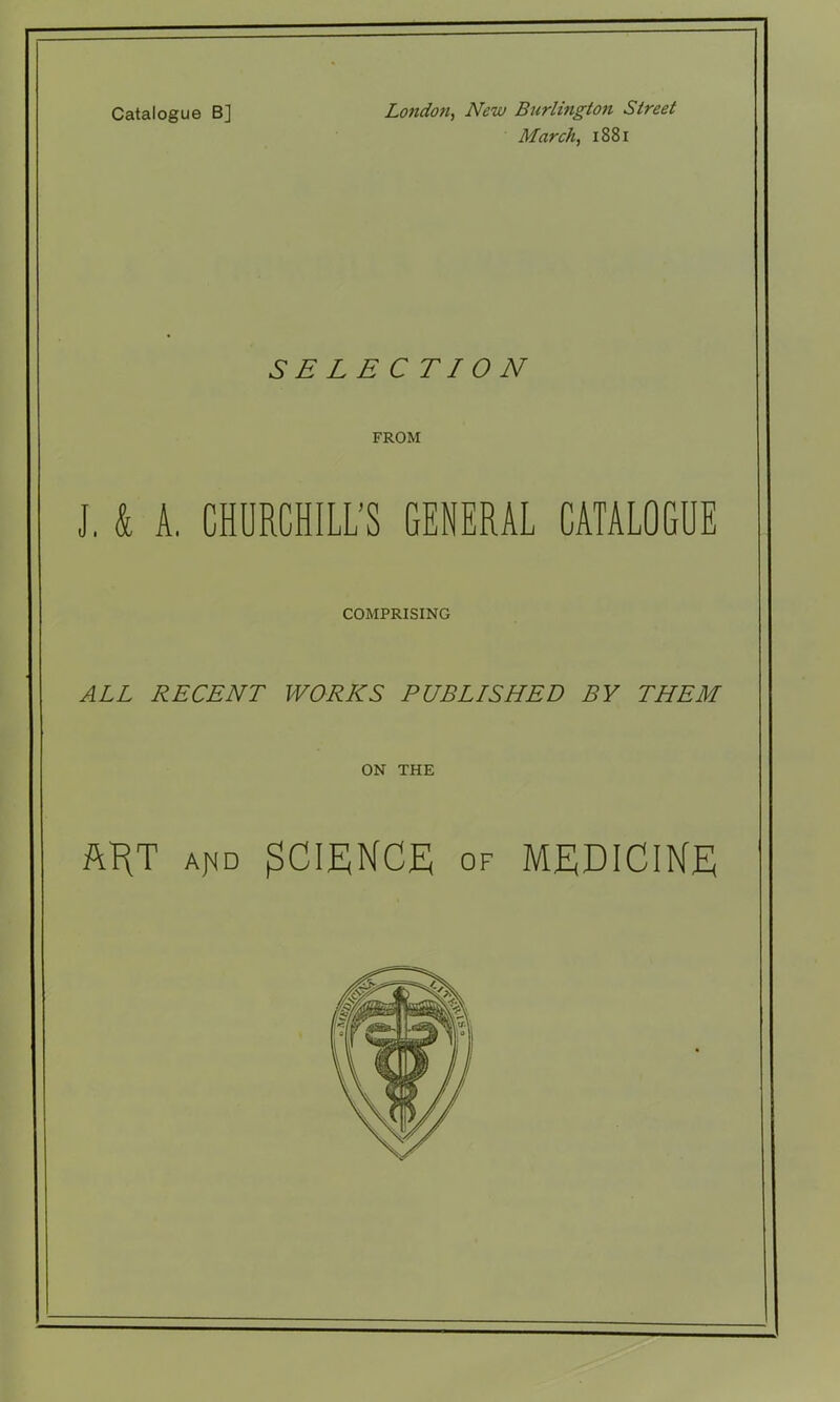 Catalogue B] London, New Burlington Street March, 1881 SELECTION FROM J, k A. CHURCHILL'S GENERAL CATALOGUE COMPRISING ALL RECENT WORICS PUBLISHED BY THEM ON THE ftHT Af^D SCIENCE OF MEDICINE