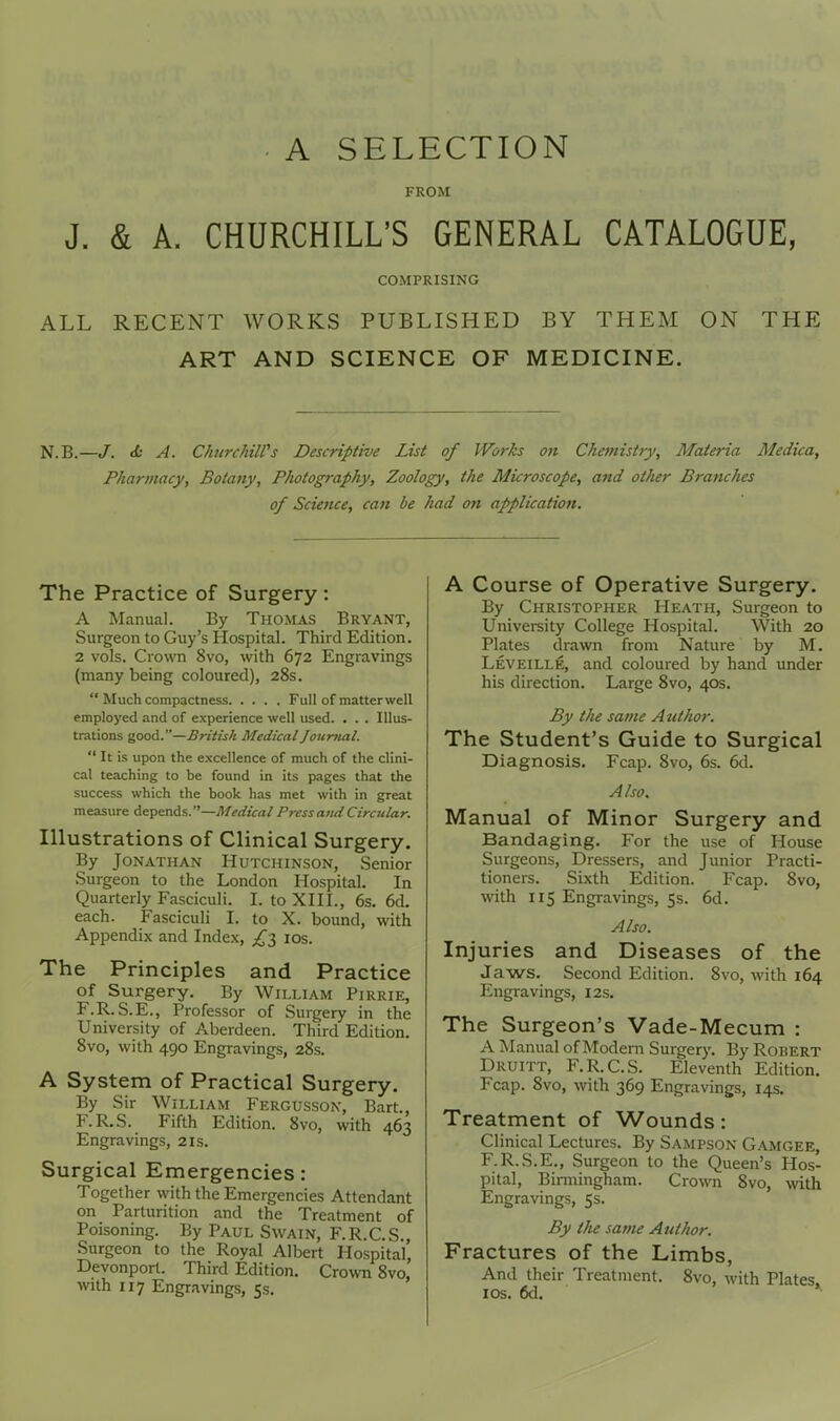 A SELECTION FROM J. & A. CHURCHILL'S GENERAL CATALOGUE, COMPRISING ALL RECENT WORKS PUBLISHED BY THEM ON THE ART AND SCIENCE OF MEDICINE. N.B.—/. d: A. ChurchiWs Descriptive List of Works on Chemistry, Materia Medica, Pharmacy, Botany, Photography, Zoology, the Microscope, and other Branches of Science, can be had on application. The Practice of Surgery: A Manual. By Thomas Bryant, Surgeon to Guy's Hospital. Third Edition. 2 vols. Crown 8vo, with 672 Engravings (many being coloured), 28s.  Much compactness Full of matter well employed and of experience well used. . . . Illus- trations good.—British Medical Journal.  It is upon the e.xcellence of much of the clini- cal teaching to be found in its pages that the success which the book has met with in great measure depends.—Medical PrcssaitdCircular. Illustrations of Clinical Surgery. By Jonathan Hutchinson, Senior Surgeon to the London Hospital. In Quarterly Fasciculi. I. to XHI., 6s. 6d. each. Fasciculi I. to X. bound, with Appendix and Index, ids. The Principles and Practice of Surgery. By William Pirrie, F.R. S.E., Professor of Surgery in the University of Aberdeen. Third Edition. Bvo, with 490 Engravings, 28s. A System of Practical Surgery. By Sir William Fergusson, Bart., F.R.S. Fifth Edition. 8vo, with 463 Engravings, 21s. Surgical Emergencies : Together with the Emergencies Attendant on Parturition and the Treatment of Poisoning. By Paul Swain, F.R.C.S., Surgeon to the Royal Albert Hospital, Devonport. Third Edition. Crown 8vo, with 117 Engravings, 5s. A Course of Operative Surgery. By Christopher Heath, Surgeon to University College Hospital. With 20 Plates drawn from Nature by M. Leveille, and coloured by hand under his direction. Large 8vo, 40s. By the same A tiihor. The Student's Guide to Surgical Diagnosis. Fcap. 8vo, 6s. 6d. Also. Manual of Minor Surgery and Bandaging. For the use of House Surgeons, Dressers, and Junior Practi- tioners. Sixth Edition. Fcap. 8vo, with 115 Engravings, 5s. 6d. Also. Injuries and Diseases of the Jaws. Second Edition. 8vo, with 164 Engravings, 12s. The Surgeon's Vade-Mecum : A Manual of Modern Surgery. By Robert Druitt, F.R.C.S. Eleventh Edition. Fcap. 8vo, with 369 Engravings, 14s. Treatment of Wounds: Clinical Lectures. By Sampson Gamgee, F.R.S.E., Surgeon to the Queen's Hos- pital, Birmingham. Crown Svo, wth Engravings, 5s. By the same Author. Fractures of the Limbs, And their Treatment. Svo, with Plates los. 6d. *