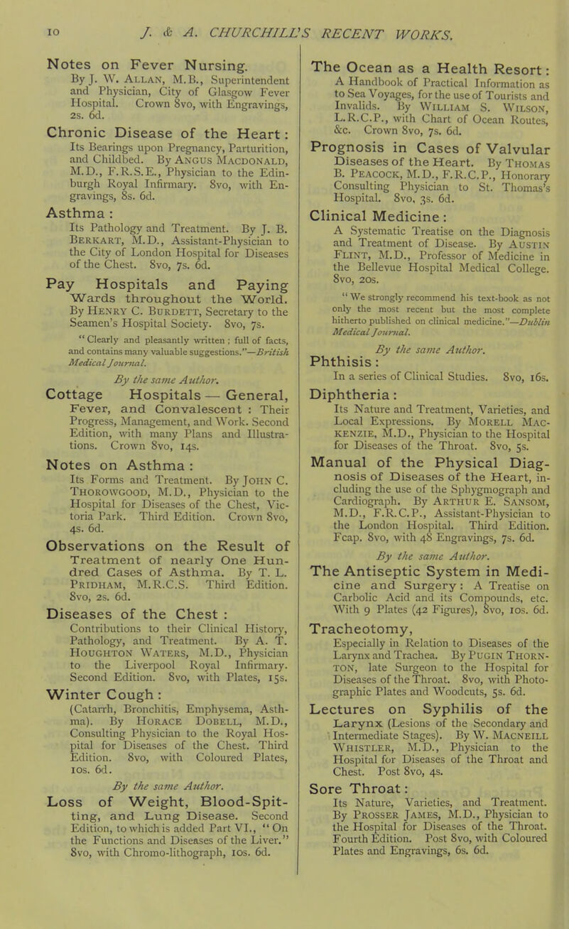 Notes on Fever Nursing. By J. W. Allan, M.B., Superintendent and Physician, City of Glasgow Fever Hospital. Crown 8vo, with Engravings, 2s. 6d. Chronic Disease of the Heart: Its Bearings upon Pregnancy, Parturition, and Childbed. By Angus Macdonald, M.D., F.R.S.E., Physician to the Edin- burgh Royal Infinnaiy. 8vo, with En- gravings, 8s. 6d. Asthma : Its Pathology and Treatment. By J. B. Berkart, M.D., Assistant-Physician to the City of London Hospital for Diseases of the Chest. 8vo, 7s. 6d. Pay Hospitals and Paying Wards throughout the World. By Henry C. Burdett, Secretary to the Seamen's Hospital Society. 8vo, 7s.  Clearly and pleasantly written ; full of facts, and contains many valuable suggestions.—British Medical Jou-nial. By the same Author. Cottage Hospitals — General, Fever, and Convalescent : Their Progress, Management, and Work. Second Edition, with many Plans and Illustra- tions. Crown 8vo, 14s. Notes on Asthma : Its Forms and Treatment. By JOHN C. Thorowgood, M.D., Physician to the Hospital for Diseases of the Chest, Vic- toria Park. Third Edition. Crown 8vo, 4s. 6d. Observations on the Result of Treatment of nearly One Hun- dred Cases of Asthma. By T. L. Pridham, M.R.C.S. Third Edition. 8vo, 2s. 6d. Diseases of the Chest : Contributions to their Clinical Histor}% Pathology, and Treatment. By A. T. Houghton Waters, M.D., Physician to the Liverpool Royal Infirmary. Second Edition. 8vo, with Plates, 15s. Winter Cough : (Catarrh, Bronchitis. Emphysema, Asth- ma). By Horace Dobell, M.D., Consulting Physician to the Royal Hos- pital for Diseases of the Chest. Third Edition. 8vo, with Coloured Plates, I OS. 6d. By the same Author. Loss of Weight, Blood-Spit- ting, and Lung Disease. Second Edition, to which is added Part VI., On the Functions and Diseases of the Liver, 8vo, with Chromo-lithograph, los. 6d. The Ocean as a Health Resort: A Handbook of Practical Information as to Sea Voyages, for the use of Tourists and Invalids. By William S. Wilson, L.R.C.P., with Chart of Ocean Routes, &c. Crown 8vo, 7s. 6d. Prognosis in Cases of Valvular Diseases of the Heart. By Thomas B. Peacock, M.D., F.R.C.P., Honorary Consulting Physician to St. Thomas's Hospital. 8vo, 3s. 6d. Clinical Medicine: A Systematic Treatise on the Diagnosis and Treatment of Disease. By AusTi.v Flint, M.D., Professor of Medicine in the Bellevue Hospital Medical College. 8vo, 20s.  We strongly recommend his text-book as not only the most recent but the most complete hitherto published on clinical medicine.—Dublin Medical Journal. By the same Author. Phthisis: In a series of Clinical Studies. 8vo, i6s. Diphtheria: Its Nature and Treatment, Varieties, and Local Expressions. By Morell Mac- kenzie, M.D., Physician to the Hospital for Diseases of the Throat. 8vo, 5s. Manual of the Physical Diag- nosis of Diseases of the Heart, in- cluding the use of the Sphygmograph and Cardiogi-aph. By Arthur E. Sansom, M.D., F.R.C.P., Assistant-Physician to the London Hospital. Third Edition. Fcap. 8vo, with 48 Engravings, 7s. 6d. By the same Author. The Antiseptic System in Medi- cine and Surgery: A Treatise on Carbolic Acid and its Compounds, etc. With 9 Plates (42 Figures), 8vo, los. 6d. Tracheotomy, Especially in Relation to Diseases of the Larynx and Trachea. By Pugin Thorn- ton, late Surgeon to the Hospital for Diseases of the Throat. 8vo, with Photo- graphic Plates and Woodcuts, 5s. 6d. Lectures on Syphilis of the Larynx (Lesions of the Secondary and Intermediate Stages). By W. Macneill Whistler, M.D., Physician to the Hospital for Diseases of the Throat and Chest. Post 8vo, 4s. Sore Throat: Its Nature, Varieties, and Treatment. By Prosser James, M.D., Physician to the Hospital for Diseases of the Throat. Fourth Edition. Post 8vo, with Coloured Plates and Engravings, 6s. 6d.