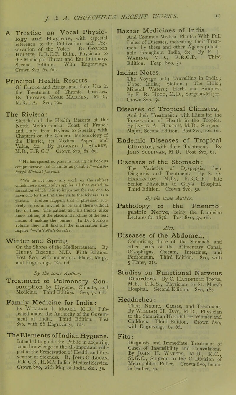 A Treatise on Vocal Physio- logy and Hygiene, with especial reference to the CuUivation and Pre- servation of the Voice. By Gordon Holmes, L.R.C.P. Edin., Physician to the Municipal Throat and Ear Infirmary. Second Edition. With Engravings. Crown 8vo, 6s. 6d. Principal Health Resorts Of Europe and Africa, and their Use in the Treatment of Chronic Diseases. By Thomas More Madden, M.D., M.R.I.A. 8vo, los. The Riviera: Sketches of the Health Resorts of the North Mediterranean Coast of Frarice and Italy, from Hyeres to Spezia ; with Chapters on the General Meteorology of the District, its Medical Aspect and Value, &c. By Edward I. Sparks, M.B., F.R.C.P. Crown 8vo, 8s. 6d. He has spared no pains in making his book as comprehensive and accurate as possible.—Edin- burgh Medical Journal. We do not know any work on the subject which more completely supplies all that varied in- formation which it is so important for any one to have who for the first time visits the Riviera as a patient. It often happens that a physician sud- denly orders an invalid to be sent there without loss of time. The patient and his friends alike know nothing of the place, and nothing of the best means of making the journey. In Dr. Sparks's volume they will find all the information they require.—/'a// Mall Gazette. Winter and Spring On the Shores of the Mediterranean. By Henry Bennet, M.D. Fifth Edition. Post 8vo, with numerous Plates, Maps, and Engravings, I2s. 6d. By the same Author. Treatment of Pulmonary Con- sumption by Hygiene, Climate, and Medicine. Third Edition. 8vo, 7s. 6d. Family Medicine for India: By William J. Moore, M.D. Pub- lished under the Authority of the Govern- ment of India. Third Edition. Post Svo, with 66 Engravings, 12s. The Elements of Indian Hygiene. Intended to guide the Public in acquiring some knowledge in the all-important sub- ject of the Preservation of Health and Pre- vention of Sickness. By John C. Lucas, F.R.C.S., H.M.'s Indian Medical Service. Crown Svo, with Map of India, &c., 5s. Bazaar Medicines of India, And Common Medical Plants : With Full Index of Diseases, indicating their Treat- ment by these and other Agents procur- able throughout India, &c. By E. J. Waring, M.D., F.R.C.P.. Third Edition. Fcap. Svo, Ss. Indian Notes. The Voyage out; Travelling in India ; Upper India ; Stations ; The Hills ; Mineral Waters; Herbs and Simples. By F. R. Hogg, M.D., Surgeon-Major. Crown Svo, 5s. Diseases of Tropical Climates, And their Treatment : with Hints for the Presei-vation of Health in the Tropics. By James A. Horton, M.D., Surgeon- Major. Second Edition. Post Svo, 12s. 6d. Endemic Diseases of Tropical Climates, with their Treatment. By John Sollivan, M.D. Post Svo, 6s. Diseases of the Stomach : The Varieties of Dyspepsia, their Diagnosis and Treatment. By S. O. Habershon, M.D., F.R.C.P., late Senior Physician to Guy's Hospital, Third Edition. Crown Svo, 5s. By the same Author. Pathology of the Pneumo- gastric Nerve, being the Lumleian Lectures for 1876. Post Svo, 3s. 6d. Also. Diseases of the Abdomen, Comprising those of the Stomach and other parts of the Alimentary Canal, GEsophagus, Csecum, Intestines, and Peritoneum. Third Edition. Svo, with 5 Plates, 21S. Studies on Functional Nervous Disorders. By C. Handfield Jones, M.B., F.R.S., Physician to St. Mary's Hospital. Second Edition. Svo, i8s. Headaches: Their Nature, Causes, and Treatment. By William H. Day, M.D., Physician to the Samaritan Hospital for Women and Children. Third Edition. Crown Svo, with Engravings, 6s. 6d. Fits : Diagnosis and Immediate Treatment of Cases of Insensibility and Convulsions. By John H. Waters, M.D., K.C., St.G.C, Surgeon to the C Division of Metropolitan Police. Crown Svo, bound in leather, 4s.