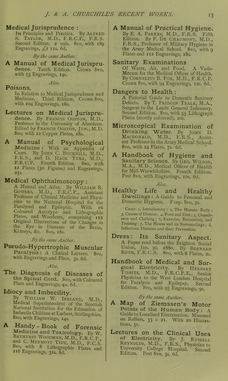 Medical Jurisprudence : Its Principles and Practice. By ALFRED S. Taylor, M.D., F.R.C.P., F.R.S. Second Edition. 2 vols. 8vo, with 189 Engravings, £1 iis. 6d. By the same Auihor. A Manual of Medical Jurispru- dence. Tenth Edition. Crown 8vo, with 55 Engravings, 14s. Poisons, In Relation to Medical Jurisprudence and Medicine. Third Edition. Crown 8vo, with 104 Engravings, i6s. Lectures on Medical Jurispru- dence. By Francis Ogston, M.D., Professor in the University of Aberdeen. Edited by Francis Ogston, Jun., M.D. 8vo, with 12 Copper Plates, i8s. A Manual of Psychological Medicine : With an Appendix of Cases. By John C. Bucknill, M.D., F.R.S., and D. Hack Tuke, M.D., F.R.C.P. Fourth Edition. 8vo, with 12 Plates (30 Figures) and Engravings, 2SS. Medical Ophthalmoscopy : A Manual and Atlas. By William R. Cowers, M.D., F.R.C.P., Assistant Professor of Clinical Medicine and Physi- cian to the National Hospital for the Paralysed and Epileptic. With 16 Coloured Autotype and Lithographic Plates, and Woodcuts, comprising 112 Original Illustrations of the Changes in the Eye in Diseases of the Brain, Kidneys, &c. 8vo, i8s. By the same Atitkor. Pseudo-Hypertrophic Muscular Paralysis : A Clinical Lecture. 8vo, with Engravings and Plate, 3s. 6d. Also. The Diagnosis of Diseases of the Spinal Cord, 8vo, with Coloured Plate and Engravings, 4s. 6d. Idiocy and Imbecility. By William W. Ireland, M.D., Medical Superintendent of the Scottish National Institution for the Education of Imbecile Children at Larbert, Stiriingshiie. 8vo, with Engravings, 14s. A Handy - Book of Forensic Medicine and Toxicology. By W Bathurst Woodman, M.D., F.R C P * and C. Meymott Tidy, M D F C s' 8vo, with 8 Lithographic Plates and 1X6 Engravings, 31s. 6d. A Manual of Practical Hygiene. ByE. A. Parkes, M.D., F.R.S. Fifth Edition. By F. De Chaumont, M.D., F.R.S., Professor of Military Hygiene in the Army Medical School. 8vo, with 9 Plates and 112 Engravings, i8s. Sanitary Examinations Of Water, Air, and Food. A Vade- Mecum for the Medical Officer of Health. By Cornelius B. Fox, M.D., F.R.C.P. Crown 8vo, with 94 Engravings, 12s. 6d. Dangers to Health : A Pictorial Guide to Domestic Sanitary Defects. By T. Pridgin Teale, M.A., Surgeon to the Leeds General Infirmary. Second Edition. 8vo, with 55 Lithograph Plates (mostly coloured), los. Microscopical Examination of Drinking Water. By John D. Macdonald, M.D., F.R.S., Assist- ant Professor in the Army Medical School. 8vo, with 24 Plates, 7s. 6d. * A Handbook of Hygiene and Sanitary Science. By Geo. Wilson, M.A., M.D., Medical Officer of Health for Mid-Warwickshire. Fourth Edition. Post 8vo, wth Engravings, los. 6d. Also. Healthy Life and Healthy Dwellings : A Guide to Personal and Domestic Hygiene. Fcap. 8vo, 5s. Chap, i. Introductory ; 2, The Human Body ; 3, Causes of Disease; 4, Food and Diet; 5, Cleanli- ness and Clothing; 6, Exercise, Recreation, and Training; 7, The House and its Surroundings ; 8, Infectious Diseases and their Prevention. Dress: Its Sanitary Aspect. A Paper read before the Brighton Social Union, Jan. 30, 1880. By Bernard Roth, F.R.C.S. 8vo, with 8 Plates, 2s. Handbook of Medical and Sur- gical Electricity. By Herbert TiBBiTS, M.D., F.R.C.P.E., Senior Physician to the West London Hospital for Paralysis and Epilepsy. Second Edition. 8vo, with 95 Engravings, 9s, By the sa7iie Author. A Map of Ziemssen's Motor Points of the Human Body : A Guide to Localised Electrisation. Mounted on Rollers, 35 x 21. With 20 Illustra- tions, 5s. Lectures on the Clinical Uses of Electricity. By J. Russell Reynolds, M.D., F.R.S., Physician to University College Hospital. Second Edition. Post 8vo, 3s. 6d.