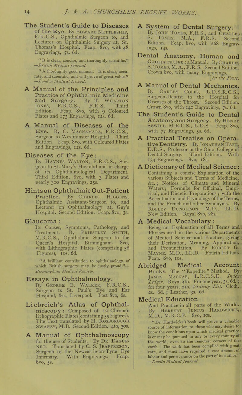 The Student's Guide to Diseases of the Eye. By Edward Nettleship, F.R.C.S., Ophthalmic Surgeon to, and Lecturer on Ophthalmic Surgery at, St. Thomas's Hospital. Fcap. 8vo, with 48 Engravings, 7s. 6d. It is clear, concise, and thoroughly scientific. —British Medical Journal. A thor6ughly good manual. It is clear, accu- rate, and scientific, and will prove of great value. —Lo7idon Medical Record. A Manual of the Principles and Practice of Ophthalmic Medicine and Surgery. By T. Wharton Jones, F.R.C.S., F.R.S. Third Edition. Fcap. 8vo, with 9 Coloured Plates and 173 Engravings, 12s. 6d. A Manual of Diseases of the Eye. By C. Macnamara, F.R.C.S., Surgeon to Westminster Hospital. Third Edition. Fcap. 8vo, with Coloured Plates and Engravings, I2s. 6d. Diseases of the Eye : By Haynes Walton, F.R.C.S., Sur- geon to St. Mary's Hospital and in charge of its Ophthalmological Department. Third Edition. Svo, with 3 Plates and nearly 300 Engravings, 25s. Hints on Ophthalmic Out-Patient Practice. By Charles Higgens, Ophthalmic Assistant-Surgeon to, and Lecturer on Ophthalmology at, Guy's Hospital. Second Edition. Fcap. Svo, 3s. Glaucoma: Its Causes, Symptoms, Pathology, and Treatment. By Priestley Smith, M.R.C.S., Ophthalmic Surgeon to the Queen's Hospital, Birmingham. Svo, with Lithographic Plates (comprising 58 Figures), los. 6d. A brilliant contribution to ophthalmology, of which British surgery may be justly proud.— Birmingham Medical Review. Essays in Ophthalmology. By George E. Walker, F.R.C.S., Surgeon to St. Paul's Eye and Ear Hospital, &c., Liverpool. Post Svo, 6s. Liebreich's Atlas of Ophthal- moscopy : Composed of 12 Chromo- lithographic Plates(containing SpFigures). The Text translated by H. Rosborough SwANZY, M.B. Second Edition. 410,303. A Manual of Ophthalmoscopy for the use of Students. By Dr. Dague- NET. Translated by C. S. Jeaffreson, Surgeon to the Newcastle-on-Tyne Eye Infirmary. With Engravings. Fcap. Svo, Ss. A System of Dental Surgery. By John Tomes, F.R.S., and Charles. S. Tomes, M.A., F.R.S. Second Edition. Fcap. Svo, with 268 Engrav- ings, 14s. Dental Anatomy, Human and Comparative: aManual. ByCHARLES S. Tomes, M. A., F.R.S. Second Edition. Crown Svo, with many Engravings. [/« Ihe Press. A Manual of Dental Mechanics. By Oakley Coles, L.D.S.R.C.S., Surgeon-Dentist to the Hospital for Diseases of the Throat. Second Edition. Crown Svo, with 140 Engravings, 7s. 6d. The Student's Guide to Dental Anatomy and Surgery. By Henky Sevvill, M.R.C.S., L.D.S. Fcap. Svo, with 77 Engravings, 5s. 6d. A Practical Treatise on Opera- tive Dentistry. By Jonathan Taft, D.D.S., Professor in the Ohio College of Dental Surgery. Third Edition. With 134 Engravings. Svo, iSs. A Dictionary of Medical Science: Containing a concise Explanation of the various Subjects and Terms of Medicine, &c. ; Notices of Climate and Mineral i Waters; Formula for Officinal, Empi- rical, and Dietetic Preparations ; with the Accentuation and Etymology of the Terms,. and the French and other Synonyms. By ■ ROBLEY DUNGLISON, M.D., LL.D.. New Edition. Royal Svo, 28s. A Medical Vocabulary : Being an Explanation of all Terms and; Phrases used in the various Departments • of Medical Science and Practice, giving; their Derivation, Meaning, Application,. and Pronunciation. By Robert G. Mayne, M.D., LL.D. Fourth Edition.. Fcap. Svo, ICS. Abridged Medical Account: Books. The Expedite Method. By, James Macnab, L.R.C.S.E. Index^ Ledger. Royal 4to. For one year, 5s. 6d.; for four years, 21s. Visiting List. Cloth, 2s. 6d. ; Leather, 3s. 6d. Medical Education And Practice in all parts of the World. By Herbert Junius Hardwicke,. M.D., M.R.C.P. Svo, ICS. Dr. Hardwicke's book will prove a valuable source of information to those who may desire to know the conditions upon which medical practice is or may be pursued in any or every country of the world, even to the remotest corners of the earth. The work has been compiled with great; care, and must have required a vast amount of^ labour and perseverance on the part of its author. —Dnbliri Medical Jourtial.
