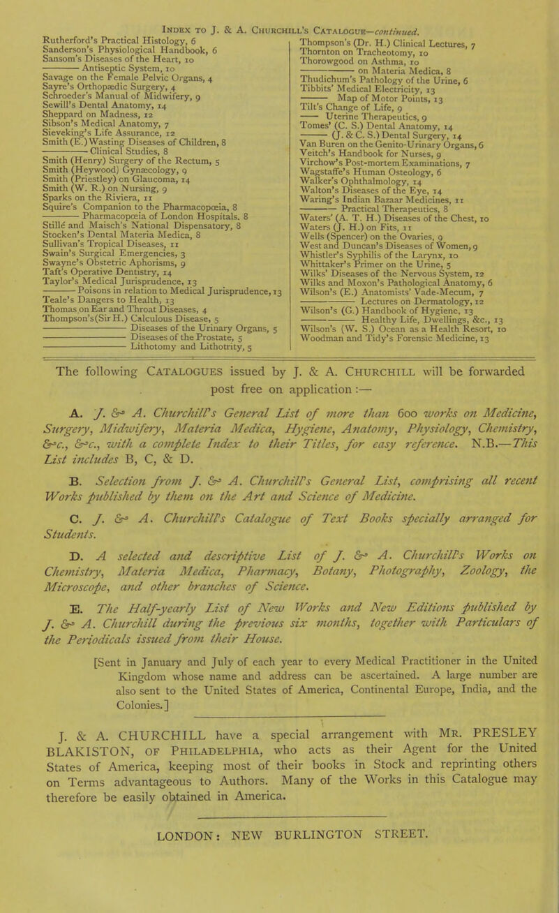 Rutherford's Practical Histology, 6 Sanderson's Physiological Handbook, 6 Sansom's Diseases of the Heart, lo Antiseptic System, lo Savage on the h emale Pelvic Organs, 4 Sayre's Orthopaedic Surgery, 4 Schroeder's Manual of Midwifery, g SewiU's Dental Anatomy, 14 Sheppard on Madness, 12 Sibson's Medical Anatomy, 7 Sieveking's Life Assurance, 12 Smith (E.) Wasting Diseases of Children, 8 Clinical Studies, 8 Smith (Henry) Surgery of the Rectum, 5 Smith (Heywood) dynaecology, q Smith f Priestley) on Glaucoma, 14 Smith (W. R.) on Nursing, 9 Sparks on the Riviera, 11 Squire's Companion to the Pharmacopoeia, 8 Pharmacopoeia of London Hospitals. 8 Stille and Maisch's National Dispensatory, 8 Stocken's Dental Materia Medica, 8 Sullivan's Tropical Diseases, 11 Swain's Surgical Emergencies, 3 Swayne's Obstetric Aphorisms, 9 Taft's Operative Dentistry, 14 Taylor's Medical Jurisprudence, 13 Poisons in relation to Medical Jurisprudence, 13 Teale's Dangers to Health, 13 Thomas on Ear and Throat Diseases, 4 Thompson's(SirH.) Calculous Disease, 5 Diseases of the Urinary Organs, 5 Diseases of the Prostate, 5 Lithotomy and Lithotrity, 5 Thompson's (Dr. H.) Clinical Lectures, 7 Thornton on Tracheotomy, 10 Thorowgood on Asthma, ro on Materia Medica, 8 Thudichum's Pathology of the Urine, 6 Tibbits' Medical Electricity, 13 —^ Map of Motor Points, 13 Tilt's Change of Life, 9 Uterine Therapeutics, 9 Tomes' (C. S.) Dental Anatomy, 14 (J. & C. S.) Dental Surgery, 14 Van Buren on the Genito-Urinary Organs, 6 Veitch's Handbook for Nurses, 9 Virchow's Post-mortem Examinations, 7 Wagstaffe's Human Osteology, 6 Walker's Ophthalmology, 14 Walton's Diseases of the Eye, 14 Waring's Indian Bazaar Medicines, 11 Practical Therapeutics, 8 Waters' (A. T. H.) Diseases of the Chest, 10 Waters (J. H.) on Fits, 11 Wells (Spencer) on the Ovaries, 9 West and Duncan's Diseases of Women, 9 Whistler's S>'philis of the Larynx, lo ^Vhittaker's Primer on the Urine, 5 Wilks' Diseases of the Nervous System, 12 Wilks and Moxon's Pathological Anatomy, 6 Wilson's (E.) Anatomists' Vade-Mecum, 7 Lectures on Dermatology, 12 Wilson's (G.) Handbook of Hygiene, 13 Healthy Life, Dwellings, &c., 13 Wilson's (W. S.) Ocean as a Health Resort, 10 Woodman and Tidy's Forensic Medicine, 13 The following CATALOGUES issued by J. & A. CHURCHILL will be forwarded post free on application :— A. y. Or' A. ChurchiWs General List of more than 600 works on Medicine, Surgery, Midwifery, Materia Medica, Hygiene, Anatomy, Physiology, Chemistry, Sr^c, Sr'c., with a complete Index to their Titles, for easy rcferetice. N.B.—This List includes B, C, & D. B. Selcctio7i from J. &^ A. ChurchiWs Gcficral List, comprising all recent Works published by them on the Art and Science of Medicine. C. f. iSh A. ChurchiWs Catalogue of Text Books specially arranged for Students. D. A selected and descriptive List of f. &= A. ChurchiWs Works on Chemistry, Materia Medica, Pharmacy, Botany, Photography, Zoology, the Microscope, and other branches of Science. E. The Half-yearly List of New Works and New Editions published by J. 6^ A. Churchill during the previous six months, together with Particulars of the Periodicals issued from their House. [Sent in Januaiy and July of each year to every Medical Practitioner in the United Kingdom whose name and address can be ascertained. A large number are also sent to the United States of America, Continental Europe, India, and the Colonies.] J. & A. CHURCHILL have a special arrangement with Mr. PRESLEY BLAKISTON, OF Philadelphia, who acts as their Agent for the United States of America, keeping most of their books in Stock and reprinting others on Tei-ms advantageous to Authors. Many of the Works in this Catalogue may therefore be easily obtained in America. LONDON: NEW BURLINGTON STREET.