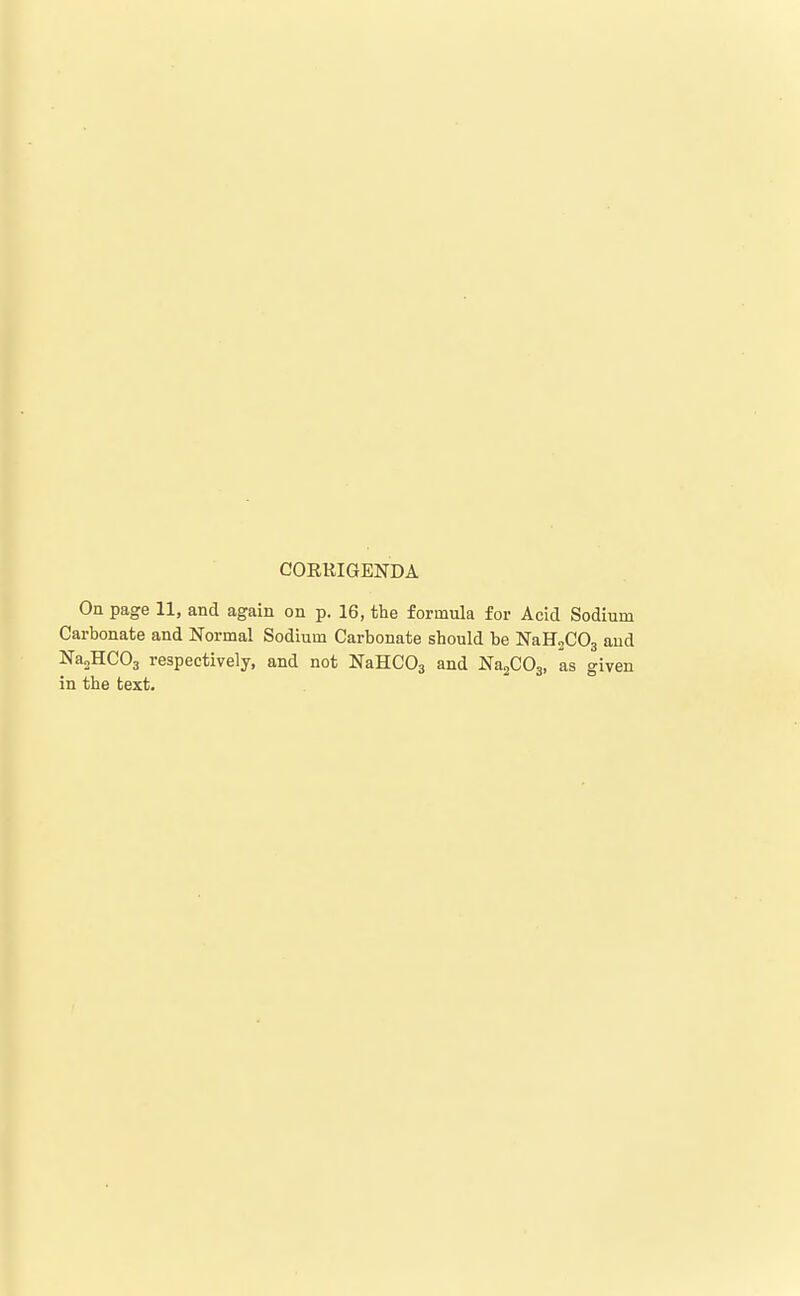 CORRIGENDA On page 11, and again on p. 16, the formula for Acid Sodium Carbonate and Normal Sodium Carbonate should be NaHaCOg aud Na3HC03 respectively, and not NaHCOg and NasCOj, as given in the text.