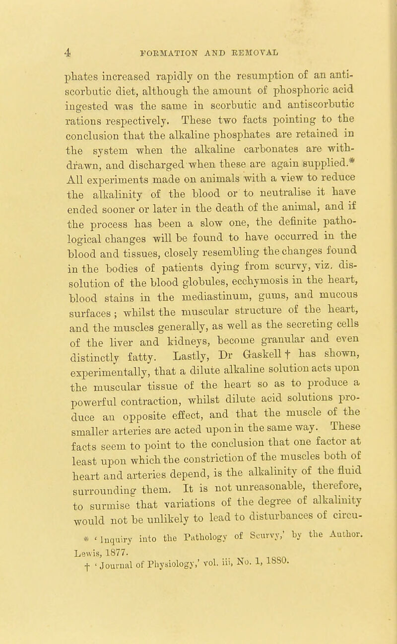 pliates increased rapidly on the resumption of an anti- scorbutic diet, although the amount of phosphoric acid ingested was the same in scorbutic and antiscorbutic rations respectively. These two facts pointing to the conclusion that the alkaline phosphates are retained in the system when the alkaline carbonates are with- drawn, and discharged when these are again sujjplied.* All experiments made on animals with a view to reduce the alkalinity of the blood or to neutralise it have ended sooner or later in the death of the animal, and if the process has been a slow one, the definite patho- logical changes will be found to have occurred in the blood and tissues, closely resembling the changes found in the bodies of patients dying from scurvy, viz, dis- solution of the blood globules, ecchymosis in the heart, blood stains in the mediastinum, gums, and mucous surfaces ; whilst the muscular structure of the heart, and the muscles generally, as well as the secreting cells of the liver and kidneys, become granular and even distinctly fatty. Lastly, Dr Gaskell t has shown, experimentally, that a dilute alkaline solution acts upon the muscular tissue of the heart so as to produce a powerful contraction, whilst dilute acid solutions pro- duce an opposite effect, and that the muscle of the smaller arteries are acted upon in the same way. These facts seem to point to the conclusion that one factor at least upon which the constriction of the muscles both of heart and arteries depend, is the alkalinity of the fluid surrounding them. It is not unreasonable, therefore, to surmise that variations of the degree of alkalinity would not be unlikely to lead to disturbances of circu- * ' Inquiry into the Tathology of Scurvy/ by the Author. Lewis, 1877. t ' Journal of Physiology,' vol. lii, No. 1, 1880.