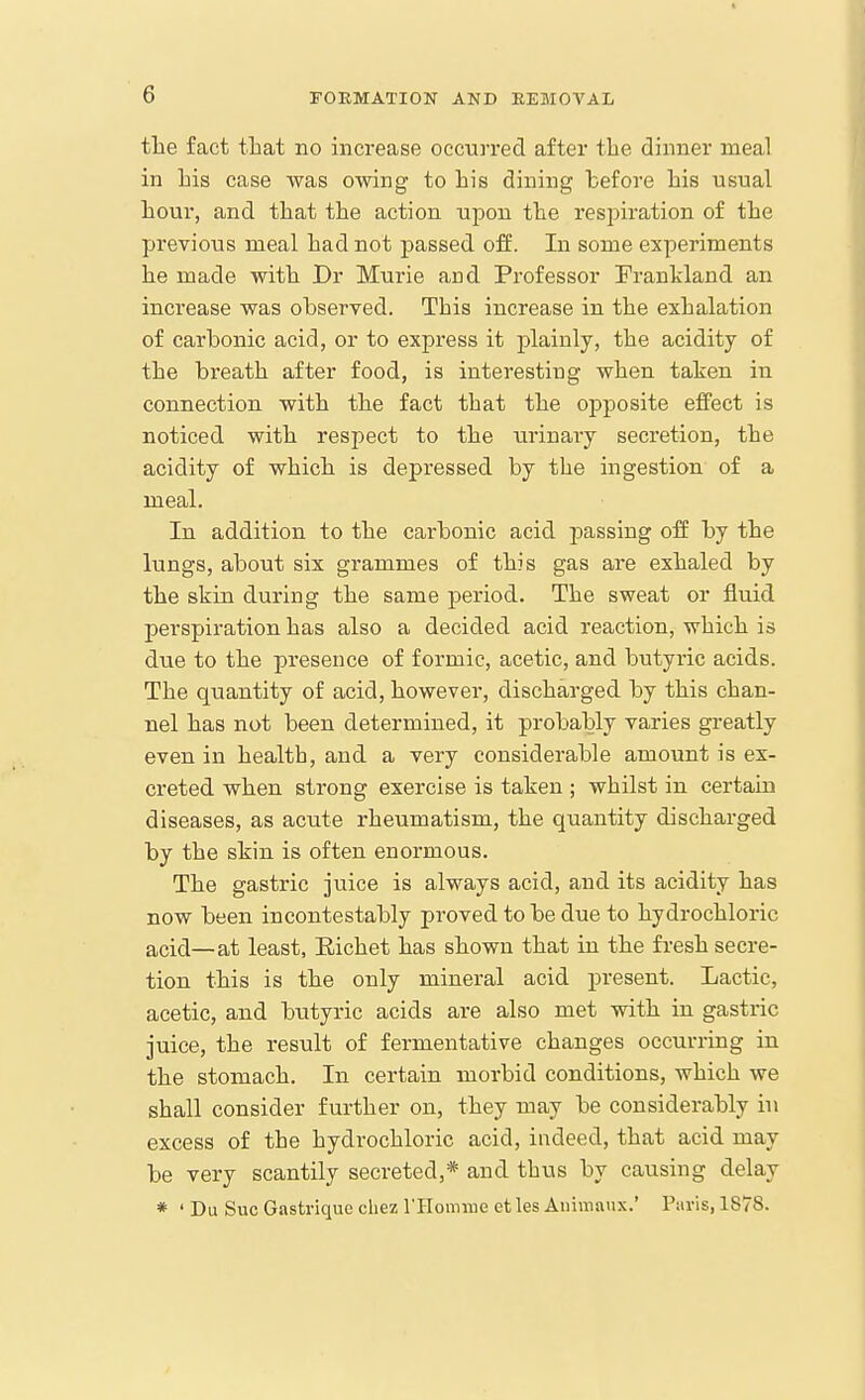 the fact that no increase occurred after the dinner meal in his case was owing to his dining before his usual hour, and that the action upon the respiration of the previous meal had not passed off. In some experiments he made with Dr Murie and Professor Frankland an increase was observed. This increase in the exhalation of carbonic acid, or to express it plainly, the acidity of the breath after food, is interesting when taken in connection with the fact that the opposite effect is noticed with respect to the urinary secretion, the acidity of which is depressed by the ingestion of a meal. In addition to the carbonic acid passing off by the lungs, about six grammes of this gas are exhaled by the skin during the same period. The sweat or fluid perspiration has also a decided acid reaction, which is due to the presence of formic, acetic, and butyric acids. The quantity of acid, however, discharged by this chan- nel has not been determined, it probably varies greatly even in health, and a very considerable amount is ex- creted when strong exercise is taken ; whilst in certain diseases, as acute rheumatism, the quantity discharged by the skin is often enormous. The gastric juice is always acid, and its acidity has now been incontestably proved to be due to hydrochloric acid—at least, Eichet has shown that in the fresh secre- tion this is the only mineral acid present. Lactic, acetic, and butyric acids are also met with in gastric juice, the result of fermentative changes occurring in the stomach. In certain morbid conditions, which we shall consider further on, they may be considerably in excess of the hydrochloric acid, indeed, that acid may be very scantily secreted,* and thus by causing delay * ' Du Sue Gastrique cliez rilomnie et les Aiiimanx.' Paris, 1S78.