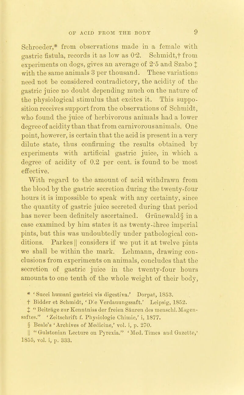 Scliroeder,* from, observations made in a female witli gastric fistula, records it as low as 0'2. Schmidt,t from experiments on dogs, gives an average of 2'5 and Szabo X with tlie same animals 3 per thousand. These variations need not be considered contradictory, the acidity of the gastric juice no doubt depending much on the nature of the physiological stimulus that excites it. This suppo- sition receives support from the observations of Schmidt, who found the juice of herbivorous animals had a lower degree of acidity than that from carnivoroiis animals. One point, however, is certain that the acid is present in a very dilute state, thus confirming the results obtained by experiments with artificial gastric jtiice, in which a degree of acidity of 0.2 per cent, is found to be most effective. With regard to the amount of acid withdrawn from the blood by the gastric secretion during the twenty-four hours it is impossible to speak with any certainty, since the quantity of gastric juice secreted during that period has never been definitely ascertained. Grunewald§ in a case examined by him states it as twenty-three imperial pints, but this was undoubtedly under pathological con- ditions. Partes II considers if we put it at twelve pints we shall be within the mark. Lehmann, drawing con- clusions from experiments on animals, concludes that the secretion of gastric juice in the twenty-four hours amounts to one tenth of the whole weight of their body, * ' Succi humatii gastrici vis digestiva.' Dorpaf, 1853. t Bidder et Schmidt, ' Die Verdauungssaft.' Leipsig, 1852. J  Beitrage zur Konntniss der freieii Sauren des mensclil.Mageii- saftes. 'Zeitschrift f. Phy.siologie Chiiuie,' i, 1877. § Beale's 'Archives of Medicine,' vol. i, p. 270. II  Gulstonian Lecture on Pj-rexia. ' Med. Times aud Gazette,' 1855, vol. i, p. 333.