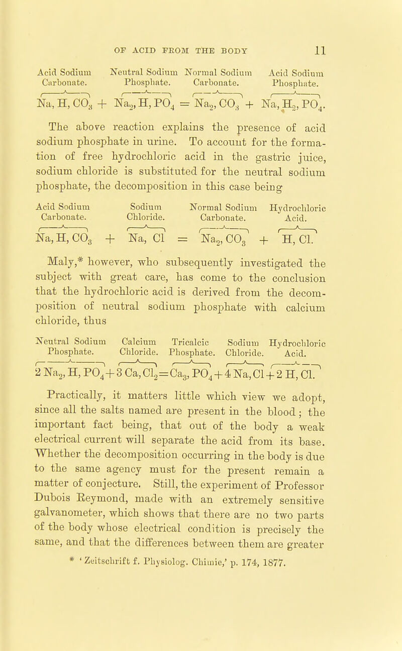 Acid Sodium Neutral Sodium Normal Sodium Acid Sodium Cnrbonate. Phospliate. Carbonate. Phosphate. N^H, CO, + nT^,H,PO4 = Na,, C07 + N^H^o],. The above reaction explains the presence of acid sodium phosphate in urine. To account for the forma- tion of free hydrochloric acid in the gastric juice, sodium chloride is substituted for the neutral sodium phosphate, the decomposition in this case being Acid Sodium Sodium Normal Sodium Hydrochloric Carbonate. Chloride. Carbonate. Acid. EaTHTcOa + NaTcT = Na2, Co7 + hTcT Maly,* however, who subsequently investigated the subject with great care, has come to the conclusion that the hydrochloric acid is derived from the decom- position of neutral sodium phosphate with calcium chloride, thus Neutral Sodium Calcium Tricalcic Sodium Hydrochloric Phosphate. Chloride. Phosphate. Chloride. Acid. 2Na2, H, P0^+ 3 Ca, Cl2=C^^^, + litci + 2r',GI? Practically, it matters little which view we adopt, since all the salts named are present in the blood; the itaportant fact being, that out of the body a weak electrical current will separate the acid from its base. Whether the decomposition occurring in the body is due to the same agency must for the present remain a matter of conjecture. Still, the experiment of Professor Dubois Eeymond, made with an extremely sensitive galvanometer, which shows that there are no two parts of the body whose electrical condition is precisely the same, and that the differences between them are greater * ' Zeitschrift f. Physiolog. Chimie,' p. 174, 1877.