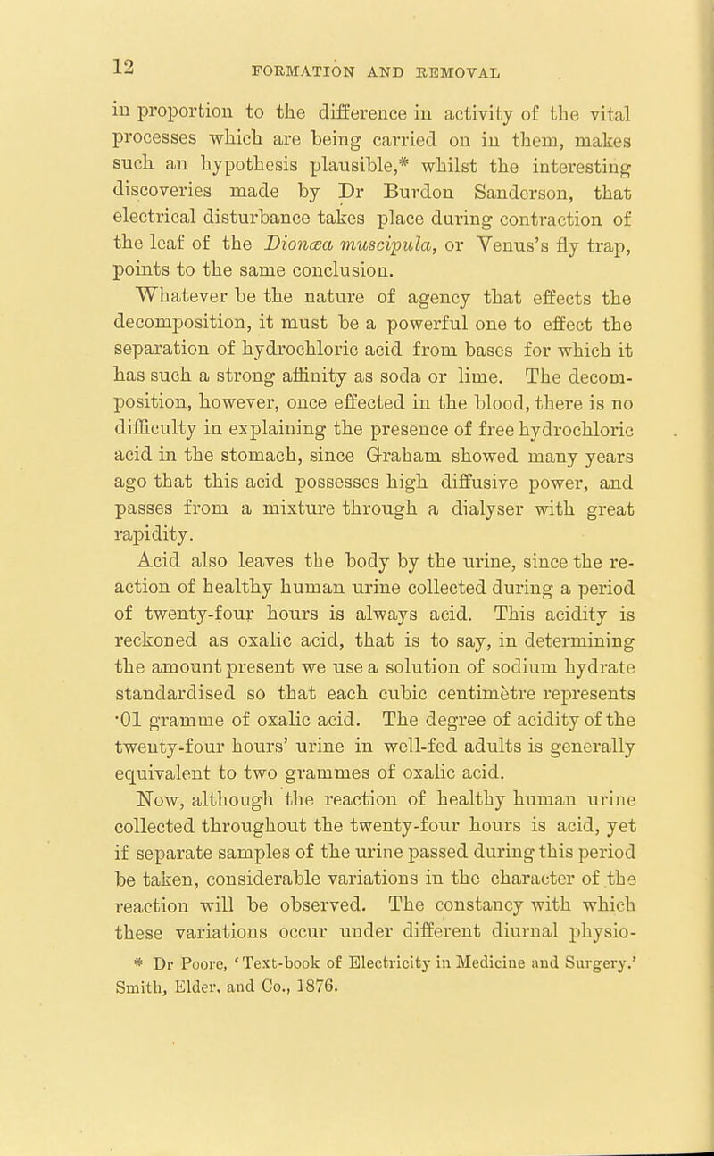 iu proportion to the difference in activity of the vital processes which are being carried on iu them, makes such an hypothesis plausible,* whilst the interesting discoveries made by Dr Burdou Sanderson, that electrical disturbance takes place during contraction of the leaf of the Dionaea muscipula, or Venus's fly trap, points to the same conclusion. Whatever be the nature of agency that effects the decomposition, it must be a powerful one to effect the separation of hydrochloric acid from bases for which it has such a strong affinity as soda or lime. The decom- position, however, once effected in the blood, there is no difficulty in explaining the presence of free hydrochloric acid in the stomach, since Graham showed many years ago that this acid possesses high diffusive power, and passes from a mixture through a dialyser with great rapidity. Acid also leaves the body by the urine, since the re- action of healthy human urine collected during a period of twenty-four hours is always acid. This acidity is reckoned as oxalic acid, that is to say, in determining the amount present we use a solution of sodium hydrate standardised so that each cubic centimetre represents •01 gramme of oxalic acid. The degree of acidity of the twenty-four hours' urine in well-fed adults is generally equivalent to two grammes of oxalic acid. Now, although the reaction of healthy human urine collected throughout the twenty-four hours is acid, yet if separate samples of the urine passed during this period be taken, considerable variations in the character of the reaction will be observed. The constancy with which these variations occur under different diurnal physio- * Dr Poore, 'Text-book of Electricity in Medicine and Surgery.' Smith, Elder, and Co., 1876.