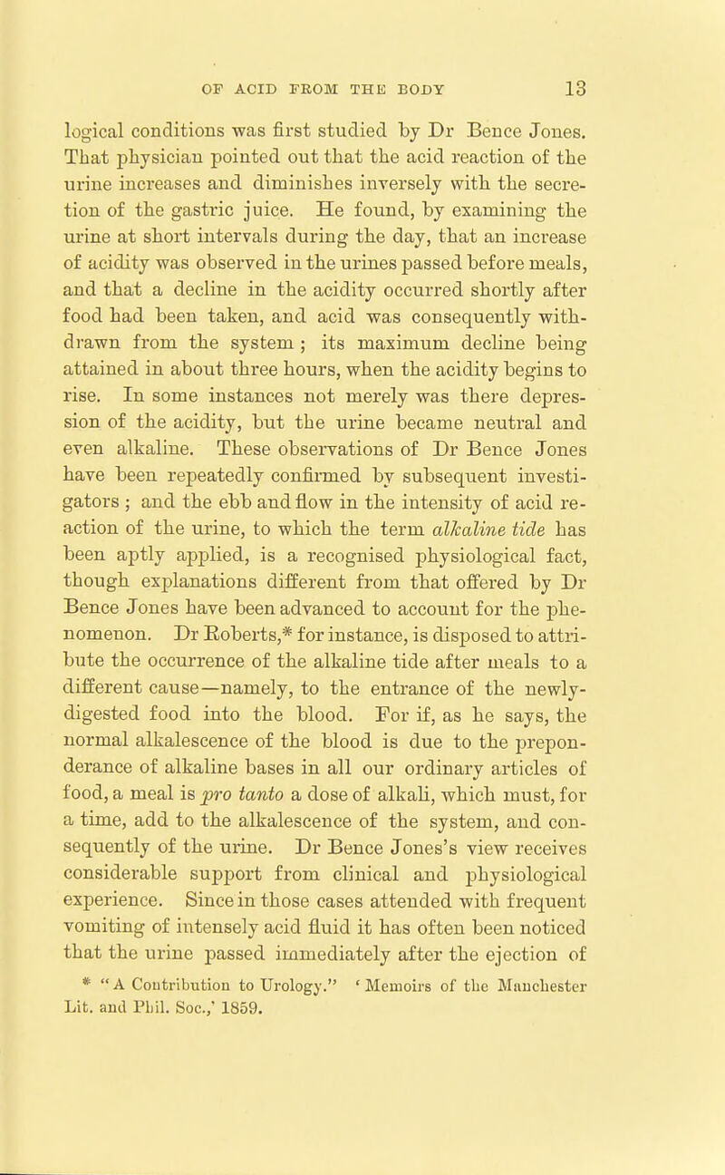 logical conclitions was first studied by Dr Bence Jones. That physician pointed out that the acid reaction of the urine increases and diminishes inversely with the secre- tion of the gastric juice. He found, by examining the urine at short intervals during the day, that an increase of acidity was observed in the urines passed before meals, and that a decline in the acidity occurred shortly after food had been taken, and acid was consequently with- drawn from the system ; its maximum decline being attained in abont three hours, when the acidity begins to rise. In some instances not merely was there depres- sion of the acidity, but the urine became nentral and even alkaline. These observations of Dr Bence Jones have been repeatedly confirmed by subsequent investi- gators ; and the ebb and flow in the intensity of acid re- action of the urine, to which the term alkaline tide has been aptly applied, is a recognised physiological fact, though explanations different from that offered by Dr Bence Jones have been advanced to account for the phe- nomenon. Dr Eoberts,* for instance, is disposed to attri- bute the occurrence of the alkaline tide after meals to a different cause—namely, to the entrance of the newly- digested food into the blood. For if, as he says, the normal alkalescence of the blood is due to the prepon- derance of alkaline bases in all our ordinary articles of food, a meal is pro tanto a dose of alkaU, which must, for a time, add to the alkalescence of the system, and con- sequently of the urine. Dr Bence Jones's view receives considerable support from clinical and physiological experience. Since in those cases attended with frequent vomiting of intensely acid fluid it has often been noticed that the urine passed immediately after the ejection of *  A Coutribution to Urology. ' Memoirs of the Mnncbester Lit. ami Phil. Soc.,' 1859.