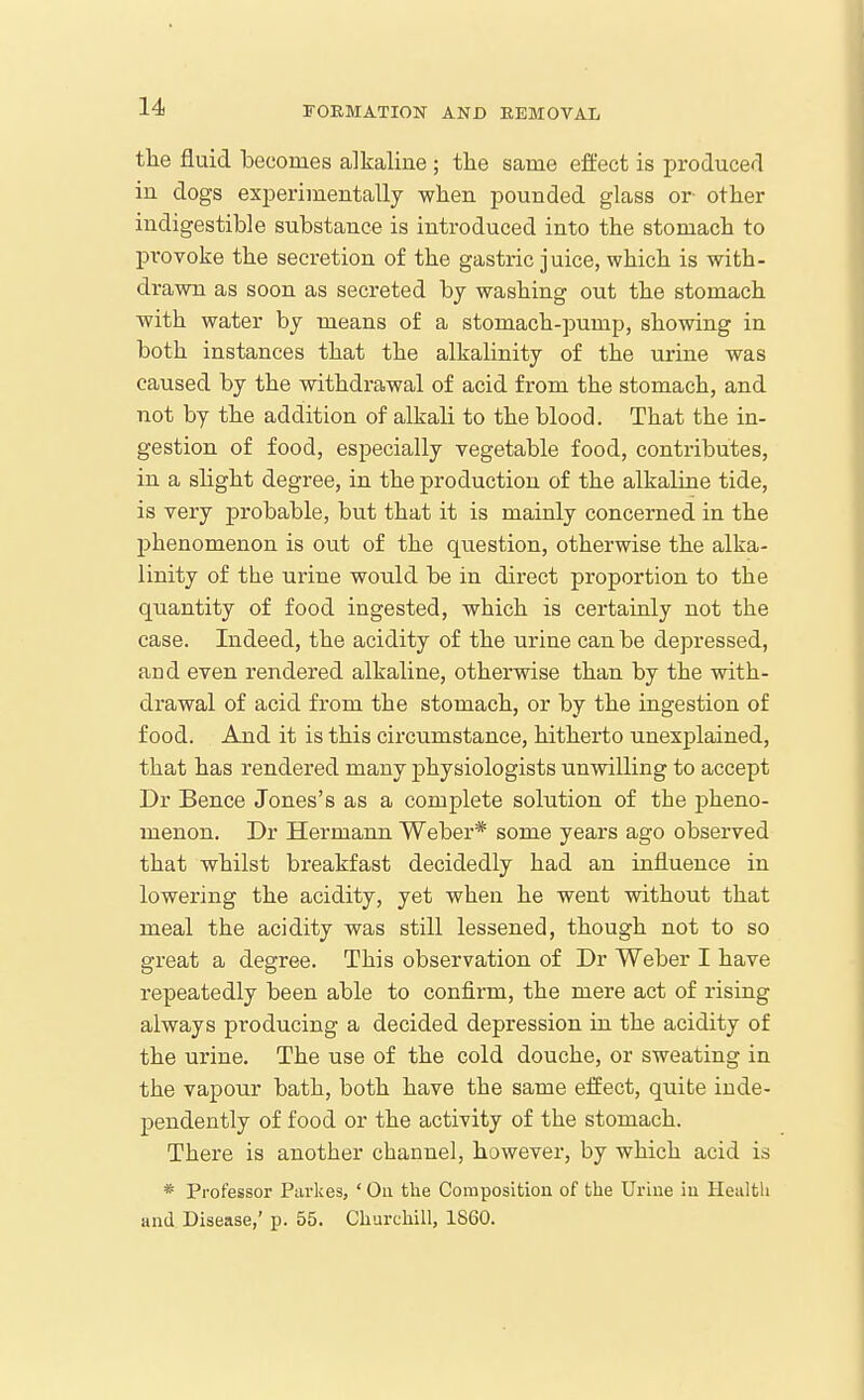 tlie fluid becomes alkaline ; tlie same eft'ect is producer! in dogs experimentally when pounded glass or other indigestible substance is introduced into the stomach to provoke the secretion of the gastric juice, which is with- drawn as soon as secreted bj washing out the stomach with water by means of a stomach-pump, showing in both instances that the alkalinity of the urine was caused by the withdrawal of acid from the stomach, and not by the addition of alkali to the blood. That the in- gestion of food, especially vegetable food, contributes, in a sHght degree, in the production of the alkaline tide, is very probable, but that it is mainly concerned in the phenomenon is out of the qiiestion, otherwise the alka- linity of the urine would be in direct proportion to the quantity of food ingested, which is certainly not the case. Indeed, the acidity of the urine can be depressed, and even rendered alkaline, otherwise than by the with- drawal of acid from the stomach, or by the ingestion of food. And it is this circumstance, hitherto unexplained, that has rendered many physiologists unwilling to accept Dr Bence Jones's as a complete solution of the pheno- menon. Dr Hermann Weber* some years ago observed that whilst breakfast decidedly had an influence in lowering the acidity, yet when he went without that meal the acidity was still lessened, though not to so great a degree. This observation of Dr Weber I have repeatedly been able to confirm, the mere act of rising always producing a decided depression in the acidity of the urine. The use of the cold douche, or sweating in the vapour bath, both have the same elfect, quite inde- pendently of food or the activity of the stomach. There is another channel, however, by which acid is * Professor Parkes, ' On the Composition of the Urine in Health and. Disease,' p. 55. Churchill, 1860.