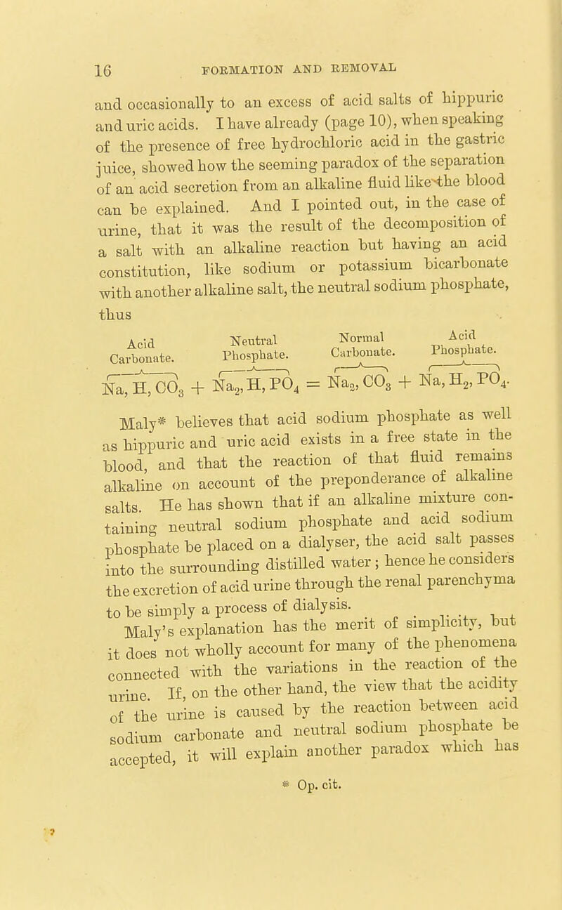 and occasionally to an excess of acid salts of hippunc and uric acids. I have already (page 10), when speaking of the presence of free hydrochloric acid in the gastric juice, showed how the seeming paradox of the separation of an acid secretion from an alkaline fluid like-the blood can be explained. And I pointed out, in the case of urine, that it was the result of the decomposition of a salt with an alkaline reaction but having an acid constitution, like sodium or potassium bicarbonate with another alkaline salt, the neutral sodium phosphate, thus Acid Neutral Normal ^.^'^ , CaiTonate. Phosphate. Carl^e. Pl^hate^ ]S;h;C03 + N^'hTpO^ = Na„C03 + m,H„PO,. Maly* believes that acid sodium phosphate as well as hippuric and uric acid exists in a free state in the blood and that the reaction of that fluid remams alkaline on account of the preponderance of alkalme salts He has shown that if an alkaline mixture con- taininc. neutral sodium phosphate and acid sodium phosphate be placed on a dialyser, the acid salt passes into the surrounding distilled water ; hence he considers the excretion of acid urine through the renal parenchyma tobesimply a process of dialysis. Maly's explanation has the merit of simplicity, but it does not wholly account for many of the phenomena connected with the variations in the reaction of the urine If on the other hand, the view that the acidity of the urine is caused by the reaction between acid sodium carbonate and neutral sodium phosphate be accepted, it will explain another paradox which has * Op. cit.